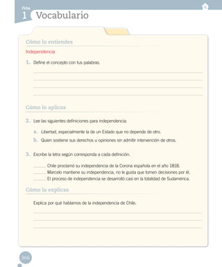 Ficha
Vocabulario1
Cómo lo entiendes
366
1.	 Define el concepto con tus palabras.
2.	 Lee las siguientes definiciones para independencia:
a.	 Libertad, especialmente la de un Estado que no depende de otro.
b.	 Quien sostiene sus derechos u opiniones sin admitir intervención de otros.
3.	 Escribe la letra según corresponda a cada definición.
Chile proclamó su independencia de la Corona española en el año 1818.
Marcelo mantiene su independencia, no le gusta que tomen decisiones por él.
El proceso de independencia se desarrolló casi en la totalidad de Sudamérica.
Independencia
Cómo lo aplicas
Cómo lo explicas
Explica por qué hablamos de la independencia de Chile.
 