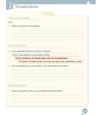 Vocabulario
Ficha
2
367
Cómo lo entiendes
1.	 Define el concepto con tus palabras.
2.	 Lee los siguientes titulares de noticias y responde.
a.	 ¿Con qué significado se usa la palabra crisis? ¿Qué dimensiones abarca?
	 Explica qué significa crisis y en qué ámbitos podría desarrollarse.
Crisis
Cómo lo aplicas
Cómo lo explicas
Grave crisis política y social afecta a Siria
Crisis económica en España deja miles de desempleados
El cambio climático podría provocar una gran crisis ambiental y social
 