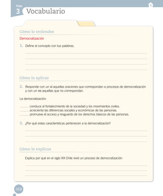 Ficha
Vocabulario3
368
Cómo lo entiendes
Cómo lo explicas
Cómo lo aplicas
1.	 Define el concepto con tus palabras.
2.	 Responde con un sí aquellas oraciones que correspondan a procesos de democratización
y con un no aquellas que no correspondan.
La democratización:
conduce al fortalecimiento de la sociedad y los movimientos civiles.
acrecienta las diferencias sociales y económicas de las personas.
promueve el acceso y resguardo de los derechos básicos de las personas.
3.	 ¿Por qué estas características pertenecen a la democratización?
Democratización
	 Explica por qué en el siglo XX Chile vivió un proceso de democratización
 