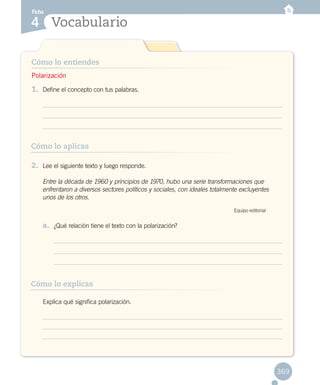 Vocabulario
Ficha
4
Cómo lo entiendes
Cómo lo aplicas
Cómo lo explicas
1.	 Define el concepto con tus palabras.
2.	 Lee el siguiente texto y luego responde.
	 Entre la década de 1960 y principios de 1970, hubo una serie transformaciones que
enfrentaron a diversos sectores políticos y sociales, con ideales totalmente excluyentes
unos de los otros.
Equipo editorial
a.	 ¿Qué relación tiene el texto con la polarización?
	 Explica qué significa polarización.
Polarización
369
 