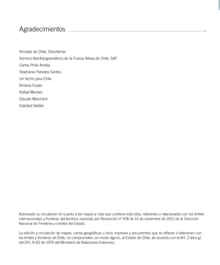 Agradecimientos
Armada de Chile, Directemar
Servicio Aerofotogramétrico de la Fuerza Aérea de Chile, SAF
Carlos Pinto Arratia
Stephanie Paredes Santos
Un techo para Chile
Ximena Fuster
Rafael Montes
Claudio Marchant
Soledad Valdés
Autorizada su circulación en cuanto a los mapas y citas que contiene esta obra, referentes o relacionadas con los límites
internacionales y fronteras del territorio nacional, por Resolución nº 478 de 14 de noviembre de 2012 de la Dirección
Nacional de Fronteras y Límites del Estado.
La edición y circulación de mapas, cartas geográficas u otros impresos y documentos que se refieran o relacionen con
los límites y fronteras de Chile, no comprometen, en modo alguno, al Estado de Chile, de acuerdo con el Art. 2 letra g)
del DFL N 83 de 1979 del Ministerio de Relaciones Exteriores.
 