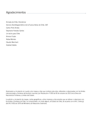 Agradecimientos
Armada de Chile, Directemar
Servicio Aerofotogramétrico de la Fuerza Aérea de Chile, SAF
Carlos Pinto Arratia
Stephanie Paredes Santos
Un techo para Chile
Ximena Fuster
Rafael Montes
Claudio Marchant
Soledad Valdés
Autorizada su circulación en cuanto a los mapas y citas que contiene esta obra, referentes o relacionadas con los límites
internacionales y fronteras del territorio nacional, por Resolución nº 000 de 00 de octubre de 2012 de la Dirección
Nacional de Fronteras y Límites del Estado.
La edición y circulación de mapas, cartas geográficas u otros impresos y documentos que se refieran o relacionen con
los límites y fronteras de Chile, no comprometen, en modo alguno, al Estado de Chile, de acuerdo con el Art. 2 letra g)
del DFL N 83 de 1979 del Ministerio de Relaciones Exteriores.
 