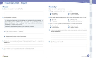 Casa del Saber
PegaaquíPegaaquíPegaaquíPegaaquíPegaaquí
Prepara la prueba 5 • Repaso
Módulos 3 y 4Módulo 2
Marca con una la opción correcta.
Unidad 5
3.	Explica una causa de la Guerra del Pacífico.
4.	Lee el fragmento y responde.
a.	¿A qué tratado corresponde el fragmento?
b.	¿Qué territorios incorporó Chile con este tratado?
5.	Nombra dos consecuencias que tuvo para Chile y para el pueblo mapuche la ocupación de
la Araucanía.
6.	¿Qué territorios fueron ocupados efectivamente durante este período?
La República del Perú cede a la República de Chile, perpetua e incondicionalmente, el
territorio de la provincia litoral de Tarapacá, cuyos límites son: por el Norte, la quebrada
y río de Camarones; por el Sur, la quebrada y río del Loa; por el Oriente, la República de
Bolivia y por el Poniente, el mar Pacífico.
Tratado de Paz y Amistad entre las Repúblicas del Perú y Chile, 1883. (Fragmento)
7.	 El auge de la producción del salitre se manifestó en:
	 A.	 el comercio.	 C.	 el aparato estatal.
	 B.	 la educación.	 D.	 Todas las anteriores.
8.	¿Cuál de las siguientes organizaciones NO es propia del movimiento obrero en Chile?
	 A.	 Mutuales.	 C.	 Mancomunales.
	 B.	 Pastorales.	 D.	 Sociedades de resistencia.
9.	 ¿Con cuál de los siguientes presidentes terminó el período parlamentario?
	 A.	 Pedro Montt.	 C.	 Arturo Alessandri.
	 B.	 Germán Riesco.	 D.	 Federico Errázuriz.
10.	 Explica las principales características de los grupos sociales existentes durante el
	 período parlamentario.
11.	 ¿Qué fue la cuestión social?
 