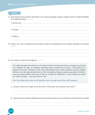 208 Unidad 4 / Historia
Módulo 1 / Causas de la independencia
1.	¿Qué aspectos de la situación de América como colonia española causaban malestar entre los criollos? Señálalos
en el siguiente listado. Reconocer
•	Económicos:
•	Sociales:
•	Políticos:
2.	Explica: ¿Por qué la independencia de Estados Unidos fue importante para las colonias españolas en América?
Explicar
3.	Lee el texto y responde las preguntas. Analizar
a.	 ¿A qué se refieren los criollos con la afirmación “Chile podría ser el almacén de la Tierra”?
b.	 ¿Qué información del texto utilizarías para fundamentar la existencia de un sentimiento nacional entre los criollos?
Practica
Los criollos educados denunciaron en una serie de escritos los males económicos y sociales que percibían
a su alrededor. En ellos, se mostraban optimistas sobre el potencial de la colonia. “Chile podría ser el
almacén de la Tierra”, afirmaba un criollo. No es difícil detectar aquí un tibio sentimiento nacional, reflejado
también en las hermosas descripciones de Chile compiladas por algunos jesuitas expulsados del territorio,
como Juan Ignacio Molina, para quien el país era “el jardín de Sudamérica”, y quien expresó sus deseos
de “volver a la patria… y de morir entre los míos”.
Simon Collier y William Sater, Historia de Chile 1808-1994, Londres: Cambridge University Press, 1998. (Adaptación)
 
