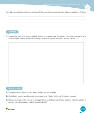 4.	Explica la relación que existe entre la Revolución francesa y la independencia de las colonias españolas en América.
5.	Imagina que vives en el período colonial. Redacta una carta en que le comentes a un amigo o amiga sobre la
situación de las colonias americanas. Considera la situación política, económica, social y cultural. Crear
209
Comprender las causas de los procesos de independencia de Chile y América
Ponte a prueba
Sintetiza
1.	¿Qué ideas se difundieron en Europa y en América con la Ilustración?
2.	¿Qué efectos tuvieron para América la independencia de Estados Unidos y la Revolución francesa?
3.	Clasifica los antecedentes internos de la independencia en políticos, económicos, sociales y culturales. ¿Cuáles te
parecen más relevantes para explicar la independencia?
 