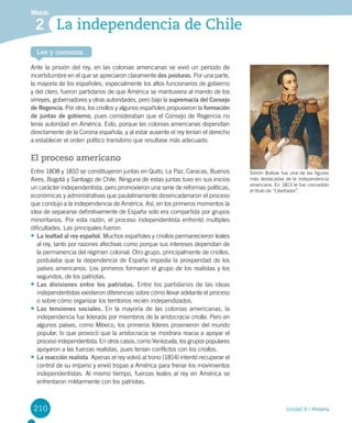210
Módulo
Unidad 4 / Historia
Lee y comenta
La independencia de Chile2
Ante la prisión del rey, en las colonias americanas se vivió un período de
incertidumbre en el que se apreciaron claramente dos posturas. Por una parte,
la mayoría de los españoles, especialmente los altos funcionarios de gobierno
y del clero, fueron partidarios de que América se mantuviera al mando de los
virreyes, gobernadores y otras autoridades, pero bajo la supremacía del Consejo
de Regencia. Por otra, los criollos y algunos españoles propusieron la formación
de juntas de gobierno, pues consideraban que el Consejo de Regencia no
tenía autoridad en América. Esto, porque las colonias americanas dependían
directamente de la Corona española, y al estar ausente el rey tenían el derecho
a establecer el orden político transitorio que resultase más adecuado.
El proceso americano
Entre 1808 y 1810 se constituyeron juntas en Quito, La Paz, Caracas, Buenos
Aires, Bogotá y Santiago de Chile. Ninguna de estas juntas tuvo en sus inicios
un carácter independentista, pero promovieron una serie de reformas políticas,
económicas y administrativas que paulatinamente desencadenaron el proceso
que condujo a la independencia de América. Así, en los primeros momentos la
idea de separarse definitivamente de España solo era compartida por grupos
minoritarios. Por esta razón, el proceso independentista enfrentó múltiples
dificultades. Las principales fueron:
•	La lealtad al rey español. Muchos españoles y criollos permanecieron leales
al rey, tanto por razones afectivas como porque sus intereses dependían de
la permanencia del régimen colonial. Otro grupo, principalmente de criollos,
postulaba que la dependencia de España impedía la prosperidad de los
países americanos. Los primeros formaron el grupo de los realistas y los
segundos, de los patriotas.
•	Las divisiones entre los patriotas. Entre los partidarios de las ideas
independentistas existieron diferencias sobre cómo llevar adelante el proceso
o sobre cómo organizar los territorios recién independizados.
•	Las tensiones sociales. En la mayoría de las colonias americanas, la
independencia fue liderada por miembros de la aristocracia criolla. Pero en
algunos países, como México, los primeros líderes provinieron del mundo
popular, lo que provocó que la aristocracia se mostrara reacia a apoyar el
proceso independentista. En otros casos, como Venezuela, los grupos populares
apoyaron a las fuerzas realistas, pues tenían conflictos con los criollos.
•	La reacción realista. Apenas el rey volvió al trono (1814) intentó recuperar el
control de su imperio y envió tropas a América para frenar los movimientos
independentistas. Al mismo tiempo, fuerzas leales al rey en América se
enfrentaron militarmente con los patriotas.
Simón Bolívar fue una de las figuras
más destacadas de la independencia
americana. En 1813 le fue concedido
el titulo de “Libertador”.
 