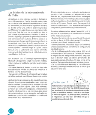212 Unidad 4 / Historia
Módulo 2 / La independencia de Chile
Los inicios de la independencia
de Chile
Al igual que en otras colonias, cuando en Santiago se
conoció lo sucedido en España, el cabildo convocó a los
vecinos, es decir, las personas acaudaladas de la ciudad.
En esta reunión, ocurrida el 18 de septiembre de 1810,
se decidió formar una Junta de Gobierno presidida
por Mateo de Toro y Zambrano, que era el gobernador
interino de Chile. La junta fue reconocida por todo el
país y desde el primer momento manifestó su lealtad al
monarca español y su propósito de gobernar solo mientras
este permaneciera en cautiverio. Entre las obras de la
junta destacaron la organización de cuerpos militares, la
convocatoria a elecciones de un Congreso Nacional y la
dictación de un reglamento de libre comercio, que abría el
comercio chileno a naciones amigas de España. De esta
forma, la junta se fue tornando cada vez más reformista,
especialmente bajo la influencia de intelectuales como
Juan Martínez de Rozas.
El 4 de julio de 1811 se constituyó el primer Congreso
Nacional. Este organismo adoptó importantes medidas,
si bien mantuvo la fidelidad al rey. Entre las principales,
destacan:
- La Ley de libertad de vientres, que declaró libres a los
hijos de esclavos nacidos en Chile o que vivieran en el
territorio por más de seis meses.
- La supresión del Tribunal de la Inquisición y el remplazo
de la Real Audiencia por el Tribunal Supremo de Justicia.
Al interior del Congreso existieron dos grandes tendencias:
algunos diputados eran moderados, pues proponían
realizar cambios que mejoraran la situación de Chile
sin romper lazos con España. Otros, más exaltados,
pensaban que cualquier mejora pasaba por separarse de
España. Esta tendencia no era mayoritaria, pese a que
circulaban proclamas –como las escritas por fray Camilo
Henríquez– que buscaban convencer a los chilenos de
la necesidad de la independencia.
El predominio de los sectores moderados llevó a algunos
partidarios de la independencia a adoptar medidas más
radicales. Así, un joven militar criollo llamado José Miguel
Carrera encabezó un movimiento que, tras sucesivos golpes
de fuerza, logró tomar el control político y posteriormente
disolver el Congreso. De este modo Carrera quedó al
mando con plenas atribuciones, a pesar de que integraba
una junta de gobierno formada por tres miembros.
Durante el gobierno de José Miguel Carrera (1812-1813)
las ideas de independencia se manifestaron claramente
en las medidas que adoptó:
- Se adquirió una imprenta con la que Camilo Henríquez
publicó la Aurora de Chile, el primer periódico chileno,
que sirvió para difundir las ideas liberales.
- Se remplazaron los símbolos del rey por una bandera y
una escarapela chilenas, como forma de configurar una
identidad nacional.
- Se dictó el Reglamento Constitucional de 1812, en el
que se reconocía la soberanía de Fernando VII, pero se
le obligaba a acatar el Reglamento. Asimismo, estipulaba
que no tendrían efecto las órdenes provenientes de
autoridades ajenas al territorio. De esta forma, en la
práctica, Carrera estaba declarando la independencia.
- Se fundó la Biblioteca Nacional y se creó el Instituto
Nacional, para mejorar la situación de la cultura y la  
educación en el país.
Tradicionalmente se ha dividido al proceso independentista en tres
etapas. Se habla así de la Patria Vieja (1810-1814), caracterizada
por la maduración de las ideas de independencia entre los
criollos; la Restauración Monárquica (1814-1817), marcada por
la dominación española y la persecución a los partidarios de
la independencia, y la Patria Nueva (1817-1823), en la que se
consolidó la independencia de Chile.
¿Sabías que...?
 