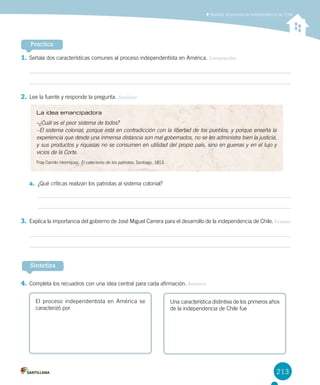 213
1.	Señala dos características comunes al proceso independentista en América. Comprender
2.	Lee la fuente y responde la pregunta. Analizar
a.	 ¿Qué críticas realizan los patriotas al sistema colonial?
3.	Explica la importancia del gobierno de José Miguel Carrera para el desarrollo de la independencia de Chile. Evaluar
4.	Completa los recuadros con una idea central para cada afirmación. Resumir
Practica
Sintetiza
El proceso independentista en América se
caracterizó por
Una característica distintiva de los primeros años
de la independencia de Chile fue
La idea emancipadora
–¿Cuál es el peor sistema de todos?
–El sistema colonial, porque está en contradicción con la libertad de los pueblos, y porque enseña la
experiencia que desde una inmensa distancia son mal gobernados, no se les administra bien la justicia,
y sus productos y riquezas no se consumen en utilidad del propio país, sino en guerras y en el lujo y
vicios de la Corte.
Fray Camilo Henríquez, El catecismo de los patriotas, Santiago, 1813.
Analizar el proceso de independencia de Chile
 