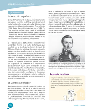 214 Unidad 4 / Historia
Módulo 2 / La independencia de Chile
La reacción española
El virrey del Perú, Fernando de Abascal, observó atentamente
los sucesos ocurridos en Chile y resolvió retomar el
control mediante las armas. Así, envió a Chile sucesivas
expediciones militares encabezadas por Antonio Pareja
(1813), Gabino Gaínza (1814) y Mariano Osorio (1814). En
Chile, las tropas patriotas bajo el mando de José Miguel
Carrera no lograron detener su avance. Por esta razón el
Congreso optó por dejar al mando del ejército a Bernardo
O’Higgins. Este hecho generó rivalidades al interior de las
fuerzas chilenas, lo que terminó por debilitarlas.
El 1 y 2 de octubre de 1814, patriotas y realistas tuvieron
un combate decisivo en la ciudad de Rancagua, que
concluyó con la derrota de las fuerzas al mando de
O’Higgins. El ejército patriota y algunos de quienes lo
apoyaron partieron al exilio, es decir, se vieron forzados
a abandonar el suelo patrio para evitar ser perseguidos
por sus ideas. Al llegar a Mendoza, fueron acogidos por el
gobernador de la provincia de Cuyo, José de San Martín.
En Chile, el triunfo realista implicó la restauración del orden
colonial y la supresión de todas las medidas tomadas
por los patriotas. Los partidarios de la independencia
que quedaron en el país fueron perseguidos por las
autoridades españolas: muchos fueron encarcelados,
desterrados a la isla de Juan Fernández o ejecutados,
y sus bienes, confiscados por el gobierno. Todos estos
abusos despertaron la indignación entre los criollos, lo
que contribuyó a aumentar los sentimientos de apoyo a
la causa independentista.
El Ejército Libertador
Mientras los patriotas sufrían la persecución realista, en
Mendoza O’Higgins y San Martín se encargaban de la
organización de un ejército que pudiera liberar el territorio
de Chile, para luego proseguir con el Perú y asegurar
así la independencia del cono sur americano. En 1817
el Ejército Libertador, compuesto por cerca de 5.000
soldados argentinos y chilenos al mando de San Martín,
cruzó la cordillera de los Andes. Al llegar a territorio
chileno, patriotas y realistas se enfrentaron en la batalla
de Chacabuco (12 de febrero de 1817), que culminó con
la victoria para el Ejército Libertador. Las fuerzas patriotas
hicieron una entrada triunfal a Santiago y O’Higgins fue
elegido director supremo. El 12 de febrero de 1818, a un
año del triunfo en Chacabuco, se firmó la Declaración de
Independencia de Chile. El avance de nuevas fuerzas
realistas amenazó la naciente independencia, pero las
fuerzas libertadoras triunfaron en la batalla de Maipú,
el 5 de abril de 1818.
Durante la restauración, la causa independentista se mantuvo viva gracias
a la acción de patriotas como Manuel Rodríguez. Cruzó la cordillera con
información que permitía a los patriotas preparar el retorno a Chile y
organizó montoneras o grupos clandestinos que combatían a los realistas.
Educando en valores
El respeto por la libertad de pensamiento es un principio
que actualmente reconocemos como base de la democracia.
No obstante, en diversos momentos de la historia de la
humanidad, algunos han sido perseguidos por sus ideas, lo que
constituye una violación a los derechos fundamentales de las
personas.
Lee y comenta
 