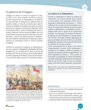 215
Las mujeres en la independencia
Durante la independencia chilena las mujeres no
intervinieron en la lucha armada como sucedió
en otros países como Colombia o Perú, pero sí
participaron políticamente del proceso. (…) Como
anfitrionas de los salones más frecuentados de la
época, las mujeres de la aristocracia reunían a grupos
políticos e intelectuales y consolidaban vínculos y
alianzas útiles para el apoyo de las operaciones
patriotas. De este grupo de mujeres destacaron
las figuras de Luisa Recabarren y Javiera Carrera.
Por su parte, las mujeres realistas, organizadas en
grupos, aportaban recursos económicos, difundían
propaganda y actuaban como correos de información
en beneficio de la causa española.
Como consecuencia de su apoyo a las causas
independentista y realista, fueron desterradas o
recluidas en sus hogares, cárceles o conventos. A
aquellas que poseían patrimonios significativos, les
fueron requisados sus bienes. (…) Por su parte, las
más pobres, que trabajaban en oficios de lavanderas,
cocineras o costureras, debieron asumir la mantención
total de sus familias luego de que sus maridos,
padres o hermanos fueran apresados o asesinados.
Memoria Chilena. “Las mujeres en la independencia de Chile”.
Recuperado en septiembre de 2012 de www.memoriachilena.cl
(Adaptación)
El gobierno de O’Higgins
O’Higgins se dedicó a la tarea de organizar el país,
sumido en una crítica situación económica producto
de años de guerra por la independencia. Su gobierno
se caracterizó por la realización de distintas obras de
adelanto: instaló un mercado de abastos para evitar la
venta de comestibles en las calles de la ciudad; convirtió el
basural de La Cañada en el Paseo de la Alameda; mejoró
el alumbrado público; reabrió la Biblioteca Nacional y el
Instituto Nacional; fundó la Academia Militar; creó una
nueva bandera y escudo nacional; fundó villas como San
Bernardo, y creó el Cementerio General en Santiago y
otro para disidentes (protestantes) en Valparaíso, que por
entonces ya comenzaba a tener un número creciente
de ingleses.
También se preocupó de asegurar la independencia
nacional: organizó la Expedición Libertadora del Perú,
integrada por una escuadra de 25 naves al mando del
almirante Lord Thomas Cochrane y más de 4.000 soldados
al mando del general San Martín. Estas fuerzas tomaron
Lima en julio de 1821 y pusieron fin al gobierno realista.
Pedro Subercaseaux, Jura y proclamación de la Independencia, 1945.
La ceremonia de Jura de la Independencia se realizó el 12 de febrero de
1818, fecha en la que se cumplía un año de la batalla de Chacabuco.
Un fragmento de la proclama: “Juro a Dios y prometo a la patria bajo
la garantía de mi honor, vida y fortuna sostener la presente declaración
de independencia absoluta del Estado chileno de Fernando VII, sus
sucesores y de cualquier otra nación extraña”.
• Explica qué ocurrió con los patriotas después de
la derrota en Rancagua.
• ¿Por qué el período comprendido entre 1814 y
1817 se denomina de restauración colonial?, ¿qué
importancia tuvo para el proceso independentista?
• ¿Cuálfueelroldelasmujeresdurantelaindependencia?
Actividades
Analizar el proceso de independencia de Chile
 