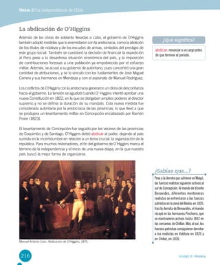 216 Unidad 4 / Historia
Módulo 2 / La independencia de Chile
La abdicación de O’Higgins
Además de las obras de adelanto llevadas a cabo, el gobierno de O’Higgins
también adoptó medidas que lo enemistaron con la aristocracia, como la abolición
de los títulos de nobleza y de los escudos de armas, símbolos del prestigio de
este grupo social. También se cuestionó la decisión de financiar la expedición
al Perú pese a la desastrosa situación económica del país, y la imposición
de contribuciones forzosas a una población ya empobrecida por el esfuerzo
militar. Además, se acusó a su gobierno de autoritario, pues concentró una gran
cantidad de atribuciones, y se lo vinculó con los fusilamientos de José Miguel
Carrera y sus hermanos en Mendoza y con el asesinato de Manuel Rodríguez.
Los conflictos de O’Higgins con la aristocracia generaron un clima de desconfianza
hacia el gobierno. La tensión se agudizó cuando O’ Higgins intentó aprobar una
nueva Constitución en 1822, en la que se otorgaban amplios poderes al director
supremo y no se definía la duración de su mandato. Esta nueva medida fue
considerada autoritaria por la aristocracia de las provincias, lo que llevó a que
se produjera un levantamiento militar en Concepción encabezado por Ramón
Freire (1823).
El levantamiento de Concepción fue seguido por los vecinos de las provincias
de Coquimbo y de Santiago. O’Higgins debió abdicar al poder, dejando al país
sumido en la incertidumbre en relación a un tema crucial: la organización de la
república. Para muchos historiadores, el fin del gobierno de O’Higgins marca el
término de la independencia y el inicio de una nueva etapa, en la que nuestro
país buscó la mejor forma de organizarse.
abdicar: renunciar a un cargo antes
de que termine el período.
¿Qué significa?
Manuel Antonio Caro. Abdicación de O’Higgins, 1875.
PesealaderrotaquesufrieronenMaipú,
lasfuerzasrealistassiguieronactivasal
surdeConcepción.AlmandodeVicente
Benavides, diferentes montoneras
realistas se enfrentaron a las fuerzas
patriotasenlazonadelBiobío;en1820,
tras la derrota de Benavides, el mando
recayó en los hermanos Pincheira, que
se mantuvieron activos hasta 1832 en
las cercanías de Chillán. Más al sur, las
fuerzas patriotas consiguieron derrotar
a los realistas en Valdivia en 1820 y
en Chiloé, en 1826.
¿Sabías que...?
 