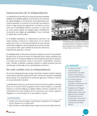 217
Analizar el proceso de independencia de Chile
Consecuencias de la independencia
La independencia de América fue un proceso que trajo importantes
cambios en el ámbito político. El principal fue el nacimiento
de nuevos Estados en los territorios que antiguamente eran
colonias españolas. El comienzo no fue sencillo, pues debieron
iniciar un largo proceso de organización, marcado en muchos
casos por la inestabilidad política, económica y social. Aún
así, estos países crearon sus propias leyes y establecieron
mecanismos para elegir sus autoridades, lo que constituyó
un significativo cambio político.
En el ámbito económico, la independencia permitió a los
nuevos Estados comerciar sin restricciones con los demás
países del mundo. La principal beneficiaria de esta apertura
comercial fue Inglaterra, país que lideraba la economía mundial,
y que pudo acceder a gran cantidad de productos americanos,
especialmente agrícolas y mineros.
En el ámbito social, se eliminaron los títulos de nobleza y se puso fin a la esclavitud.
De esta forma, al menos en teoría, los habitantes de las nuevas repúblicas eran
iguales entre sí. En el aspecto cultural, los nuevos Estados americanos se abocaron
a la mejora de la educación, para lo cual crearon universidades, escuelas y
liceos. También contrataron a grandes científicos y artistas europeos para que
contribuyeran al desarrollo de sus especialidades en América.
No todo cambia tras la independencia
Así como la independencia trajo consigo importantes cambios, también implicó la
continuidad de diferentes aspectos del orden colonial. Por ejemplo, la economía
siguió basada en la exportación de productos agrícolas y mineros y mantuvo
un escaso desarrollo industrial.
La aristocracia mantuvo su preeminencia social, económica y política, reforzada
ahora con el acceso directo al gobierno de los nuevos Estados. La sociedad
mantuvo su impronta religiosa y la Iglesia católica continuó cumpliendo un rol
fundamental en la vida cotidiana de los americanos. Las mujeres siguieron
relegadas a un rol secundario en la vida política y cultural.
ElInstitutoNacionalsecreódurantelaindependencia
y se mantiene hasta nuestros días. En palabras
de Camilo Henríquez, su objetivo era “dar a la
patria ciudadanos que la defiendan, la dirijan,
la hagan florecer y le den honor”.
•	¿Cuáles fueron las principales características del gobierno de O’Higgins?,
¿cómo influyeron en su abdicación?
•	¿Qué cambios y continuidades trajo consigo el proceso de independencia?
Actividades
•	En 1814 las fuerzas
realistas lograron
reconquistar el territorio
chileno, restaurando la
institucionalidad colonial.
•	Las fuerzas patriotas
formaron el Ejército
Libertador y derrotaron a los
realistas en Chacabuco.
•	El gobierno de O´Higgins
realizó varias obras de
adelanto para el país, pero
algunas de sus medidas
lo enemistaron con la
aristocracia y otras fueron
consideradas autoritarias,
razón por la cual debió
abdicar.
Lo esencial
BibliotecaNacional
 
