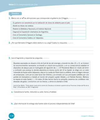 218 Unidad 4 / Historia
Módulo 2 / La independencia de Chile
1.	Marca con un las afirmaciones que correspondan al gobierno de O’Higgins. Reconocer
- Su gobierno se caracterizó por la realización de obras de adelanto para el país.
- Abolió los títulos de nobleza.
- Reabrió la Biblioteca Nacional y el Instituto Nacional.
- Organizó la Expedición Libertadora de Argentina.
- Creó el Cementerio General en Santiago.
- Creó el Cementerio Católico en Valparaíso.
2.	¿Por qué Bernardo O’Higgins debió abdicar a su cargo? Explica tu respuesta. Explicar
3.	Lee el fragmento y responde las preguntas. Analizar
a.	 Caracteriza la fuente, indicando su autor, fecha y finalidad.
b.	 ¿Qué información te entrega esta fuente sobre el proceso independentista de Chile?
Practica
Nuestras avanzadas se situaron á tiro de fusil de las del enemigo y durante los días 10, y 11, se hicieron
los reconocimientos necesarios, se levantó un croquis de la posición, y en su consecuencia establecí el
dispositivo de ataque para la madrugada del siguiente día. (…) El Presidente Marcó en medio del terror
y confusión que produjo la derrota abandona la misma noche del 12 la Capital, se dirige con un resto
miserable de tropas sobre Valparaíso; deja en la cuesta de Prado toda su artillería, teme no llegar a tiempo
de embarcarse, corre por la costa hacia San Antonio, y es tomado con sus principales satélites por una
partida de Granaderos a Caballo al mando del arrojado capitán Aldado, y el Patriota Ramires. Mañana
se espera en esta Capital. (…) En estos 24 días hemos hecho la campaña, pasamos las cordilleras más
elevadas del globo, concluimos con los tiranos, y dimos la Libertad a Chile.
José de San Martín, “Parte dando cuenta de la victoria de Chacabuco al director supremo de las Provincias Unidas del Río de la
Plata”, 22 de febrero de 1817. (Fragmento)
 