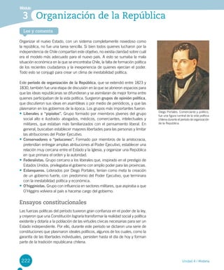 222
Lee y comenta
Unidad 4 / Historia
Módulo
Organización de la República3
222
Organizar el nuevo Estado, con un sistema completamente novedoso como
la república, no fue una tarea sencilla. Si bien todos quienes lucharon por la
independencia de Chile compartían este objetivo, no existía claridad sobre cuál
era el modelo más adecuado para el nuevo país. A esto se sumaba la mala
situación económica en la que se encontraba Chile, la falta de formación política
de los recientes ciudadanos y la inexperiencia de quienes ejercían el poder.
Todo esto se conjugó para crear un clima de inestabilidad política.
Este período de organización de la República, que se extendió entre 1823 y
1830, también fue una etapa de discusión en la que se abrieron espacios para
que las ideas republicanas se difundieran y se asimilaran de mejor forma entre
quienes participaban de la vida política. Surgieron grupos de opinión política,
que discutieron sus ideas en asambleas o por medio de periódicos, y que las
plasmaron en los gobiernos de la época. Los grupos más importantes fueron:
•	Liberales o “pipiolos”. Grupo formado por miembros jóvenes del grupo
social alto e ilustrado: abogados, médicos, comerciantes, intelectuales y
militares, que estaban más familiarizados con el pensamiento liberal. En
general, buscaban establecer mayores libertades para las personas y limitar
las atribuciones del Poder Ejecutivo.
•	Conservadores o “pelucones”. Formado por miembros de la aristocracia,
pretendían entregar amplias atribuciones al Poder Ejecutivo, establecer una
relación muy cercana entre el Estado y la Iglesia, y organizar una República
en que primara el orden y la autoridad.
•	Federalistas. Grupo cercano a los liberales que, inspirado en el prestigio de
Estados Unidos, privilegiaba el gobierno con amplio poder para las provincias.
•	Estanqueros. Liderados por Diego Portales, tenían como meta la creación
de un gobierno fuerte, con predominio del Poder Ejecutivo, que terminara
con la inestabilidad política y económica.
•	O’higginistas. Grupo con influencia en sectores militares, que aspiraba a que
O’Higgins volviera al país a hacerse cargo del gobierno.
Ensayos constitucionales
Las fuerzas políticas del período tuvieron gran confianza en el poder de la ley,
y creyeron que una Constitución lograría transformar la realidad social y política
existente y dotaría a la población de las virtudes cívicas necesarias para ser un
Estado independiente. Por ello, durante este período se dictaron una serie de
constituciones que plasmaron ideales políticos, algunos de los cuales, como la
garantía de las libertades individuales, persisten hasta el día de hoy y forman
parte de la tradición republicana chilena.
Diego Portales. Comerciante y político,
fue una figura central de la vida política
chilena durante el período de organización
de la República.
 