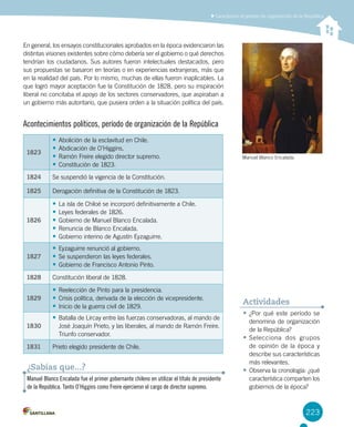 223
Caracterizar el período de organización de la República
223
•	¿Por qué este período se
denomina de organización
de la República?
•	Selecciona dos grupos
de opinión de la época y
describe sus características
más relevantes.
•	Observa la cronología: ¿qué
característica comparten los
gobiernos de la época?
Actividades
En general, los ensayos constitucionales aprobados en la época evidenciaron las
distintas visiones existentes sobre cómo debería ser el gobierno o qué derechos
tendrían los ciudadanos. Sus autores fueron intelectuales destacados, pero
sus propuestas se basaron en teorías o en experiencias extranjeras, más que
en la realidad del país. Por lo mismo, muchas de ellas fueron inaplicables. La
que logró mayor aceptación fue la Constitución de 1828, pero su inspiración
liberal no concitaba el apoyo de los sectores conservadores, que aspiraban a
un gobierno más autoritario, que pusiera orden a la situación política del país.
1823
•	Abolición de la esclavitud en Chile.
•	Abdicación de O’Higgins.
•	Ramón Freire elegido director supremo.
•	Constitución de 1823.
1824 Se suspendió la vigencia de la Constitución.
1825 Derogación definitiva de la Constitución de 1823.
1826
•	La isla de Chiloé se incorporó definitivamente a Chile.
•	Leyes federales de 1826.
•	Gobierno de Manuel Blanco Encalada.
•	Renuncia de Blanco Encalada.
•	Gobierno interino de Agustín Eyzaguirre.
1827
•	Eyzaguirre renunció al gobierno.
•	Se suspendieron las leyes federales.
•	Gobierno de Francisco Antonio Pinto.
1828 Constitución liberal de 1828.
1829
•	Reelección de Pinto para la presidencia.
•	Crisis política, derivada de la elección de vicepresidente.
•	Inicio de la guerra civil de 1829.
1830
•	Batalla de Lircay entre las fuerzas conservadoras, al mando de
José Joaquín Prieto, y las liberales, al mando de Ramón Freire.
Triunfo conservador.
1831 Prieto elegido presidente de Chile.
Acontecimientos políticos, período de organización de la República
Manuel Blanco Encalada fue el primer gobernante chileno en utilizar el título de presidente
de la República. Tanto O’Higgins como Freire ejercieron el cargo de director supremo.
¿Sabías que...?
Manuel Blanco Encalada.
 