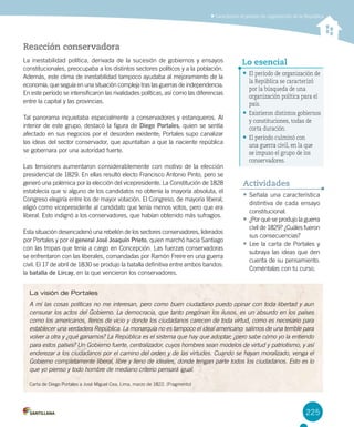 225
Caracterizar el período de organización de la República
Reacción conservadora
La inestabilidad política, derivada de la sucesión de gobiernos y ensayos
constitucionales, preocupaba a los distintos sectores políticos y a la población.
Además, este clima de inestabilidad tampoco ayudaba al mejoramiento de la
economía, que seguía en una situación compleja tras las guerras de independencia.
En este período se intensificaron las rivalidades políticas, así como las diferencias
entre la capital y las provincias.
Tal panorama inquietaba especialmente a conservadores y estanqueros. Al
interior de este grupo, destacó la figura de Diego Portales, quien se sentía
afectado en sus negocios por el desorden existente; Portales supo canalizar
las ideas del sector conservador, que apuntaban a que la naciente república
se gobernara por una autoridad fuerte.
Las tensiones aumentaron considerablemente con motivo de la elección
presidencial de 1829. En ellas resultó electo Francisco Antonio Pinto, pero se
generó una polémica por la elección del vicepresidente. La Constitución de 1828
establecía que si alguno de los candidatos no obtenía la mayoría absoluta, el
Congreso elegiría entre los de mayor votación. El Congreso, de mayoría liberal,
eligió como vicepresidente al candidato que tenía menos votos, pero que era
liberal. Esto indignó a los conservadores, que habían obtenido más sufragios.
Esta situación desencadenó una rebelión de los sectores conservadores, liderados
por Portales y por el general José Joaquín Prieto, quien marchó hacia Santiago
con las tropas que tenía a cargo en Concepción. Las fuerzas conservadoras
se enfrentaron con las liberales, comandadas por Ramón Freire en una guerra
civil. El 17 de abril de 1830 se produjo la batalla definitiva entre ambos bandos:
la batalla de Lircay, en la que vencieron los conservadores.
La visión de Portales
A mí las cosas políticas no me interesan, pero como buen ciudadano puedo opinar con toda libertad y aun
censurar los actos del Gobierno. La democracia, que tanto pregonan los ilusos, es un absurdo en los países
como los americanos, llenos de vicio y donde los ciudadanos carecen de toda virtud, como es necesario para
establecer una verdadera República. La monarquía no es tampoco el ideal americano: salimos de una terrible para
volver a otra y ¿qué ganamos? La República es el sistema que hay que adoptar; ¿pero sabe cómo yo la entiendo
para estos países? Un Gobierno fuerte, centralizador, cuyos hombres sean modelos de virtud y patriotismo, y así
enderezar a los ciudadanos por el camino del orden y de las virtudes. Cuando se hayan moralizado, venga el
Gobierno completamente liberal, libre y lleno de ideales, donde tengan parte todos los ciudadanos. Esto es lo
que yo pienso y todo hombre de mediano criterio pensará igual.
Carta de Diego Portales a José Miguel Cea, Lima, marzo de 1822. (Fragmento)
•	El período de organización de
la República se caracterizó
por la búsqueda de una
organización política para el
país.
•	Existieron distintos gobiernos
y constituciones, todas de
corta duración.
•	El período culminó con
una guerra civil, en la que
se impuso el grupo de los
conservadores.
Lo esencial
•	Señala una característica
distintiva de cada ensayo
constitucional.
•	¿Por qué se produjo la guerra
civil de 1829? ¿Cuáles fueron
sus consecuencias?
•	Lee la carta de Portales y
subraya las ideas que den
cuenta de su pensamiento.
Coméntalas con tu curso.
Actividades
 