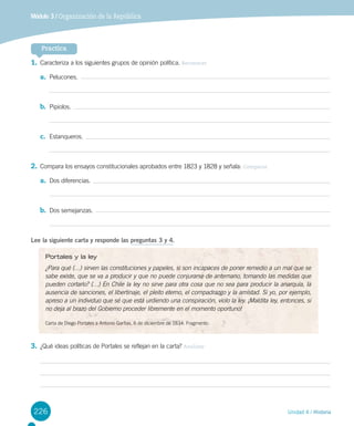 226 Unidad 4 / Historia
Módulo 3 / Organización de la República
Practica
1.	Caracteriza a los siguientes grupos de opinión política. Reconocer
a.	 Pelucones.
b.	 Pipiolos.
c.	 Estanqueros.
2.	Compara los ensayos constitucionales aprobados entre 1823 y 1828 y señala: Comparar
a.	 Dos diferencias.
b.	 Dos semejanzas.
Lee la siguiente carta y responde las preguntas 3 y 4.
3.	¿Qué ideas políticas de Portales se reflejan en la carta? Analizar
Portales y la ley
¿Para qué (…) sirven las constituciones y papeles, si son incapaces de poner remedio a un mal que se
sabe existe, que se va a producir y que no puede conjurarse de antemano, tomando las medidas que
pueden cortarlo? (…) En Chile la ley no sirve para otra cosa que no sea para producir la anarquía, la
ausencia de sanciones, el libertinaje, el pleito eterno, el compadrazgo y la amistad. Si yo, por ejemplo,
apreso a un individuo que sé que está urdiendo una conspiración, violo la ley. ¡Maldita ley, entonces, si
no deja al brazo del Gobierno proceder libremente en el momento oportuno!
Carta de Diego Portales a Antonio Garfias, 6 de diciembre de 1834. Fragmento.
 