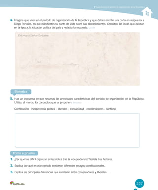 227
Caracterizar el período de organización de la República
Ponte a prueba
Sintetiza
4.	Imagina que vives en el período de organización de la República y que debes escribir una carta en respuesta a
Diego Portales, en que manifiestes tu punto de vista sobre sus planteamientos. Considera las ideas que existían
en la época, la situación política del país y redacta tu respuesta. Crear
5.	Haz un esquema en que resumas las principales características del período de organización de la República.
Utiliza, al menos, los conceptos que se proponen: Resumir
Constitución - inexperiencia política - liberales - inestabilidad - conservadores - conflicto
Estimado Señor Portales:
1.	¿Por qué fue difícil organizar la República tras la independencia? Señala tres factores.
2.	Explica por qué en este período existieron diferentes ensayos constitucionales.
3.	Explica las principales diferencias que existieron entre conservadores y liberales.
 