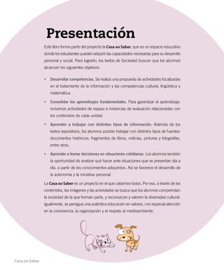 Presentación
Este libro forma parte del proyecto la Casa del Saber, que es un espacio educativo
donde los estudiantes pueden adquirir las capacidades necesarias para su desarrollo
personal y social. Para lograrlo, los textos de Sociedad buscan que los alumnos
alcancen los siguientes objetivos:
•	 Desarrollar competencias. Se realiza una propuesta de actividades focalizadas
en el tratamiento de la información y las competencias cultural, lingüística y
matemática.
•	 Consolidar los aprendizajes fundamentales. Para garantizar el aprendizaje,
incluimos actividades de repaso e instancias de evaluación relacionadas con
los contenidos de cada unidad.
•	 Aprender a trabajar con distintos tipos de información. Además de los
textos expositivos, los alumnos podrán trabajar con distintos tipos de fuentes:
documentos históricos, fragmentos de libros, noticias, pinturas y fotografías,
entre otros.
•	 Aprender a tomar decisiones en situaciones cotidianas. Los alumnos tendrán
la oportunidad de analizar qué hacer ante situaciones que se presentan día a
día, a partir de los conocimientos adquiridos. Así se favorece el desarrollo de
la autonomía y la iniciativa personal.
La Casa del Saber es un proyecto en el que cabemos todos. Por eso, a través de los
contenidos, las imágenes y las actividades se busca que los alumnos comprendan
la sociedad de la que forman parte, y reconozcan y valoren la diversidad cultural.
Igualmente, se persigue una auténtica educación en valores, con especial atención
en la convivencia, la organización y el respeto al medioambiente.
Casa del Saber
 
