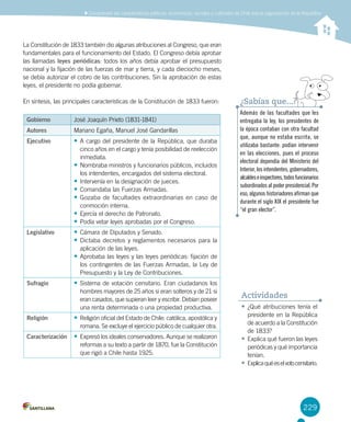 229
Comprender las características políticas, económicas, sociales y culturales de Chile tras la organización de la República
La Constitución de 1833 también dio algunas atribuciones al Congreso, que eran
fundamentales para el funcionamiento del Estado. El Congreso debía aprobar
las llamadas leyes periódicas: todos los años debía aprobar el presupuesto
nacional y la fijación de las fuerzas de mar y tierra, y cada dieciocho meses,
se debía autorizar el cobro de las contribuciones. Sin la aprobación de estas
leyes, el presidente no podía gobernar.
En síntesis, las principales características de la Constitución de 1833 fueron:
Gobierno José Joaquín Prieto (1831-1841)
Autores Mariano Egaña, Manuel José Gandarillas
Ejecutivo •	A cargo del presidente de la República, que duraba
cinco años en el cargo y tenía posibilidad de reelección
inmediata.
•	Nombraba ministros y funcionarios públicos, incluidos
los intendentes, encargados del sistema electoral.
•	Intervenía en la designación de jueces.
•	Comandaba las Fuerzas Armadas.
•	Gozaba de facultades extraordinarias en caso de
conmoción interna.
•	Ejercía el derecho de Patronato.
•	Podía vetar leyes aprobadas por el Congreso.
Legislativo •	Cámara de Diputados y Senado.
•	Dictaba decretos y reglamentos necesarios para la
aplicación de las leyes.
•	Aprobaba las leyes y las leyes periódicas: fijación de
los contingentes de las Fuerzas Armadas, la Ley de
Presupuesto y la Ley de Contribuciones.
Sufragio •	Sistema de votación censitario. Eran ciudadanos los
hombres mayores de 25 años si eran solteros y de 21 si
eran casados, que supieran leer y escribir. Debían poseer
una renta determinada o una propiedad productiva.
Religión •	Religión oficial del Estado de Chile: católica, apostólica y
romana. Se excluye el ejercicio público de cualquier otra.
Caracterización •	Expresó los ideales conservadores. Aunque se realizaron
reformas a su texto a partir de 1870, fue la Constitución
que rigió a Chile hasta 1925.
Además de las facultades que les
entregaba la ley, los presidentes de
la época contaban con otra facultad
que, aunque no estaba escrita, se
utilizaba bastante: podían intervenir
en las elecciones, pues el proceso
electoral dependía del Ministerio del
Interior, los intendentes, gobernadores,
alcaldeseinspectores,todosfuncionarios
subordinados al poder presidencial. Por
eso, algunos historiadores afirman que
durante el siglo XIX el presidente fue
“el gran elector”.
¿Sabías que...?
•	¿Qué atribuciones tenía el
presidente en la República
de acuerdo a la Constitución
de 1833?
•	Explica qué fueron las leyes
periódicas y qué importancia
tenían.
•	Explicaquéeselvotocensitario.
Actividades
 