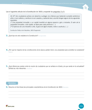231
Lee el siguiente artículo de la Constitución de 1833 y responde las preguntas 3 a 5.
3.	¿Qué tipo de voto establece la Constitución? Comprender
4.	¿Por qué la mayoría de las constituciones de la época pedían tener una propiedad para acreditar la ciudadanía?
Inferir
5.	¿Qué diferencias existen entre la noción de ciudadanía que se señala en el texto y la que existe en la actualidad?
Señala las más relevantes. Analizar
6.	Resume en tres líneas las principales características de la Constitución de 1833. Resumir
Art. 8º. Son ciudadanos activos con derecho a sufragio: los chilenos que habiendo cumplido veinticinco
años, si son solteros, y veintiuno si son casados, y sabiendo leer y escribir tengan alguno de los siguientes
requisitos:
1º Una propiedad inmueble, o un capital invertido en alguna especie o giro o industria. El valor de la
propiedad inmueble, o del capital, se fijará para cada provincia (…);
2º El ejercicio de una industria o arte, el goce de algún empleo, renta o usufructo, (…).
Constitución Política de la República, 1833 (Fragmento).
Sintetiza
Comprender las características políticas, económicas, sociales y culturales de Chile tras la organización de la República
 