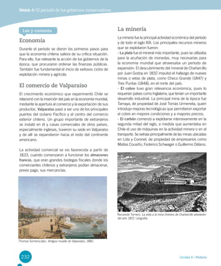 232 Unidad 4 / Historia
Módulo 4 / El período de los gobiernos conservadores
Economía
Durante el período se dieron los primeros pasos para
que la economía chilena saliera de su crítica situación.
Para ello, fue relevante la acción de los gobiernos de la
época, que procuraron ordenar las finanzas públicas.
También fue fundamental el inicio de exitosos ciclos de
explotación minera y agrícola.
El comercio de Valparaíso
El crecimiento económico que experimentó Chile se
relacionó con la inserción del país en la economía mundial,
mediante la apertura al comercio y la exportación de sus
productos. Valparaíso pasó a ser uno de los principales
puertos del océano Pacífico y el centro del comercio
exterior chileno. Un grupo importante de extranjeros
se instaló en él y casas comerciales de otros países,
especialmente inglesas, tuvieron su sede en Valparaíso
y de allí se expandieron hacia el resto del continente
americano.
La actividad comercial se vio favorecida a partir de
1833, cuando comenzaron a funcionar los almacenes
francos, que eran grandes bodegas fiscales donde los
comerciantes chilenos y extranjeros podían almacenar,
previo pago, sus mercancías.
La minería
La minería fue la principal actividad económica del período
y de todo el siglo XIX. Los principales recursos mineros
que se explotaron fueron:
- La plata fue el mineral más importante, pues se utilizaba
para la acuñación de monedas, muy necesarias para
la economía mundial que atravesaba un período de
expansión. El descubrimiento del mineral de Chañarcillo
por Juan Godoy en 1832 impulsó el hallazgo de nuevas
minas o vetas de plata, como Checo Grande (1847) y
Tres Puntas (1848), en el norte del país.
- El cobre tuvo gran relevancia económica, pues lo
requerían países como Inglaterra, que tenían un importante
desarrollo industrial. La principal mina de la época fue
Tamaya, de propiedad de José Tomás Urmeneta, quien
introdujo mejoras tecnológicas que permitieron exportar
el cobre en mejores condiciones y a mayores precios.
- El carbón comenzó a explotarse intensivamente en la
segunda mitad del siglo, a medida que aumentaba en
Chile el uso de máquinas en la actividad minera o en el
transporte. Se extraía principalmente de las minas ubicadas
en Lota y Coronel, de propiedad de empresarios como
Matías Cousiño, Federico Schwager o Guillermo Délano.
Thomas Somerscales. Antiguo muelle de Valparaíso, 1882.
Recaredo Tornero. La vista a la mina Dolores de Chañarcillo alrededor
del año 1872. Litografía.
Lee y comenta
 