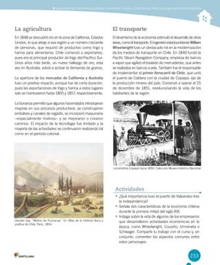 233
La agricultura
En 1848 se descubrió oro en la zona de California, Estados
Unidos, lo que atrajo a esa región a un número creciente
de personas, que requirió de productos como trigo y
harina para alimentarse. Chile comenzó a exportarlos,
pues era el principal productor de trigo del Pacífico Sur.
Unos años más tarde, un nuevo hallazgo de oro, esta
vez en Australia, volvió a activar la demanda de granos.
La apertura de los mercados de California y Australia
tuvo un positivo impacto, aunque fue de corta duración,
pues las exportaciones de trigo y harina a estos lugares
solo se mantuvieron hasta 1855 y 1857, respectivamente.
La bonanza permitió que algunos hacendados introdujeran
mejoras en sus procesos productivos: se construyeron
embalses y canales de regadío, se incorporó maquinaria
–especialmente molinos– y se mejoraron o crearon
caminos. El impacto de la tecnología fue limitado y la
mayoría de las actividades se continuaron realizando tal
como en el período colonial.
El transporte
El dinamismo de la economía estimuló el desarrollo de otras
áreas,comoeltransporte.ElingenieroestadounidenseWilliam
Wheelwright tuvo un destacado rol en la modernización
de los medios de transporte en Chile. En 1840 fundó la
Pacific Steam Navigation Company, empresa de barcos
a vapor que agilizó el traslado de mercaderías, que antes
se realizaba en barcos a vela. También fue el responsable
de implementar el primer ferrocarril de Chile, que unió
el puerto de Caldera con la ciudad de Copiapó, eje de
la producción minera del país. Comenzó a operar el 25
de diciembre de 1851, revolucionando la vida de los
habitantes de la región.
Claudio Gay. “Molino de Puchacay”. En Atlas de la Historia física y
política de Chile, París, 1854.
Locomotora Copiapó hacia 1850. Colección Museo Histórico Nacional.
•	¿Qué importancia tuvo el puerto de Valparaíso tras
la independencia?
•	Señala dos características de la economía chilena
durante la primera mitad del siglo XIX.
•	Indaga sobre la vida de algunos de los empresarios
que desarrollaron actividades económicas en la
época, como Wheelwright, Cousiño, Urmeneta o
Schwager. Comparte tu trabajo con el curso y, en
conjunto, comenten los aspectos comunes entre
estos personajes.
Actividades
Comprender las características políticas, económicas, sociales y culturales de Chile tras la organización de la República
 