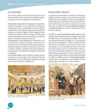 234 Unidad 4 / Historia
Módulo 4 / El período de los gobiernos conservadores
La sociedad
Entre 1820 y 1830 la estructura social del país no sufrió
grandes modificaciones respecto de los siglos coloniales.
Los grupos en que se organizó la sociedad fueron:
El sector alto. Tradicionalmente integrado por terratenientes,
comenzó a aceptar a ricos comerciantes, industriales y
empresarios mineros, incluyéndolos a través de alianzas
matrimoniales. Esto implicó la integración de inmigrantes
europeos, en especial ingleses, quienes llegaron al país
atraídos por negocios. Solo los hombres de este grupo
social podían ejercer sus derechos políticos, pues podían
votar y ocupaban los cargos de gobierno.
El bajo pueblo. Estaba integrado por campesinos y, con
el surgimiento de nuevas actividades económicas, por
obreros de minas, ferrocarriles, puertos y obras públicas, y
artesanos dedicados a producir manufacturas, como ropa
o calzado. También lo conformaron personas dedicadas a
variados oficios, como vendedores ambulantes, volantineros
o payadores.
Los sectores medios. Hacia mediados de siglo comenzó
a formarse un nuevo grupo social. Estaba formado por
profesionales, técnicos calificados e inmigrantes europeos
que vivían de sus oficios o profesiones.
Desarrollo cultural
Los gobiernos conservadores contrataron a educadores,
artistas y científicos europeos, a los que les encomendaron
enseñar sus conocimientos en el país. También llegaron a
Chile intelectuales y literatos latinoamericanos que huían
de los conflictos que se vivían en sus propios países. De
este modo, se radicaron en el país intelectuales europeos
y latinoamericanos que aportaron significativamente a
la cultura nacional.
En 1842, se creó la Universidad de Chile y algunos años
después, bajo el patrocinio de la Universidad, las Escuelas
de Bellas Artes, de Arquitectura, de Artes y Oficios, el
Conservatorio Nacional de Música y el Observatorio
Astronómico de Santiago. En 1842 se fundó la Escuela
Nacional de Preceptores, y doce años más tarde, la de
Preceptoras. En la Universidad de Chile se formaron
las primeras generaciones de profesionales chilenos y,
hacia fines del siglo XIX, también las primeras mujeres
profesionales que obtuvieron un título universitario en el
país: las doctoras Eloísa Díaz y Ernestina Pérez, graduadas
en 1887. En 1888 se fundó la Universidad Católica,
bajo el amparo de la Iglesia y con la finalidad de formar
profesionales educados en una visión cristiana.
Claudio Gay. “Carretero y capataz”. En Atlas de la Historia física y
política de Chile, París, 1854.
Claudio Gay. “Un baile en la casa del gobierno”. En Atlas de la Historia
física y política de Chile, París, 1854.
 