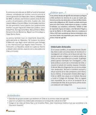 235
A comienzos de la década de 1840 se fundó la Sociedad
Literaria, considerada por muchos como la cuna de la
primera generación de intelectuales chilenos, la Generación
de 1842. Su director, José Victorino Lastarria, tenía 25 años
y junto a él participaron, entre otros, Eusebio Lillo, José
Joaquín Vallejos y Francisco Bilbao. Los principales miembros
de esta generación fueron jóvenes que posteriormente
tendrían una gran figuración intelectual y política, como
Aníbal Pinto, Domingo Santa María, Manuel Antonio Matta,
Benjamín Vicuña Mackenna, Miguel Luis Amunátegui y
Diego Barros Arana.
La prensa también tuvo un importante desarrollo,
particularmente en Valparaíso. Se fundaron los diarios
El Mercurio –que llegó a tener ediciones para Santiago
y una internacional que llegaba hasta Panamá–, El
Ferrocarril y La República, desde los cuales se informó
y debatió sobre distintos aspectos de la vida pública de
Chile y el mundo.
Intelectuales destacados
En el campo científico, el naturalista francés Claudio
Gay llevó a cabo una ardua tarea de recolección e
investigación de la flora y de la fauna del país. Sus
escritos también indagan en la historia política de
Chile y en las costumbres de su pueblo. El geólogo
polaco Ignacio Domeyko fue investigador y más
tarde profesor y rector de la Universidad de Chile, e
impulsó el estudio de nuestras riquezas minerales.
El alemán Mauricio Rugendas fue uno de los artistas
más destacados. Recorrió el territorio nacional y
dibujó escenas de la vida campesina y de la flora y
fauna chilenas. El venezolano Andrés Bello llegó a
Chile en 1829, hizo clases en el Instituto Nacional
y fundó el Colegio de Santiago. Pero su legado
más importante fue su rol en la fundación de la
Universidad de Chile, de la que fue su primer rector,
y la redacción del Código Civil.
Equipo editorial.
•	Describe los grupos sociales que existieron en Chile en la primera mitad del siglo XIX.
•	¿Qué rol cumplieron los intelectuales extranjeros en el desarrollo cultural de Chile?
•	Indaga en las vidas de Eloísa Díaz y de Ernestina Pérez. ¿Qué importancia histórica tuvo que accedieran a la
Educación Superior?
Actividades
EnlasprimerasdécadasdelsigloXIXvariosextranjerosquellegaron
a Chile escribieron las memorias de su paso por nuestro país.
Uno de los escritos más destacados es el diario de Mary Graham,
quien arribó a Valparaíso en 1822. Durante su estadía recorrió gran
parte de la Zona Central, donde observó el paisaje y a quienes
lo habitaban, sus costumbres y vestimentas. También se rodeó
de importantes figuras de la época, como Bernardo O’Higgins y
José de San Martín. En 1823 publicó Diario de mi residencia en
Chile en 1822, texto considerado por diversos historiadores como
una de las fuentes más importantes para conocer el Chile de la
primera mitad del siglo XIX.
¿Sabías que...?
Casa Central de la Universidad de Chile, Santiago.
Comprender las características políticas, económicas, sociales y culturales de Chile tras la organización de la República
 