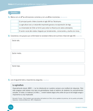 236 Unidad 4 / Historia
1.	Marca con un las afirmaciones correctas y con una las incorrectas. Reconocer
El principal puerto chileno durante el siglo XIX fue Talcahuano.
La agricultura tuvo un desarrollo importante gracias a la exportación de trigo.
La Universidad de Chile se formó para evitar la influencia de sabios extranjeros.
El sector social alto estaba integrado por terratenientes, comerciantes y dueños de minas.
2.	Caracteriza a los grupos que conformaban la sociedad chilena de la primera mitad del siglo XIX. Describir
3.	Lee el siguiente texto y responde las preguntas. Analizar
Sector alto.
Sector medio.
Sector bajo.
La agricultura
Especialmente desde 1869 (…) se ha introducido en nuestros campos una multitud de máquinas. Pero
este progreso está todavía muy lejos de generalizarse hasta el extremo de desterrar los procedimientos
actuales. El rodeo, la matanza y la trilla (…) vivirán todavía largos años antes de que la tecnología venga a
imponernos su ley implacable.
Recaredo Tornero. Chile ilustrado: guía descriptiva del territorio de Chile, de las capitales de provincia, de los puertos principales.
Valparaíso: Librería del Mercurio, 1872. (Adaptación)
Practica
Módulo 4 / El período de los gobiernos conservadores
 