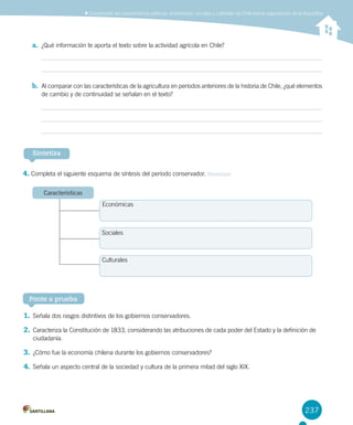 237
a.	 ¿Qué información te aporta el texto sobre la actividad agrícola en Chile?
b.	 Al comparar con las características de la agricultura en períodos anteriores de la historia de Chile, ¿qué elementos
de cambio y de continuidad se señalan en el texto?
4. Completa el siguiente esquema de síntesis del período conservador. Sintetizar
Sintetiza
Características
Ponte a prueba
1.	Señala dos rasgos distintivos de los gobiernos conservadores.
2.	Caracteriza la Constitución de 1833, considerando las atribuciones de cada poder del Estado y la definición de
ciudadanía.
3.	¿Cómo fue la economía chilena durante los gobiernos conservadores?
4.	Señala un aspecto central de la sociedad y cultura de la primera mitad del siglo XIX.
Comprender las características políticas, económicas, sociales y culturales de Chile tras la organización de la República
Económicas
Sociales
Culturales
 
