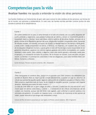 Competencias para la vida
238
Analizar fuentes me ayuda a entender la visión de otras personas
Las fuentes históricas son herramientas de gran valor para conocer la vida cotidiana de las personas, sus formas de
ver el mundo, sus opiniones y problemáticas. En este caso, las fuentes escritas permiten conocer puntos de vista
durante el período de la independencia.
Fuente 1
De cuánta satisfacción es para un alma formada en el odio de la tiranía, ver a su patria despertar del
sueño profundo y vergonzoso, que parecía hubiese de ser eterno, y tomar un movimiento grande e
inesperado hacia su libertad, hacia este deseo único y sublime de las almas fuertes, principio de la
gloria y dichas de la República, germen de luces, de grandes hombres y de grandes obras, manantial
de virtudes sociales, de industria, de fuerza, de riqueza. La libertad elevó en otro tiempo a tanta gloria,
a tanto poder, a tanta prosperidad a la Grecia, a Venecia, a la Holanda, y en nuestros días, en medio
de los desastres del género humano, cuando gime el resto del mundo bajo el peso insoportable de los
gobiernos despóticos, aparecen los colonos ingleses gozando de la dicha incomparable con nuestra
debilidad y triste suerte. Estos colonos, o digamos mejor esta nación grande y admirable, existe para
el ejemplo y la consolación de todos los pueblos. No es forzoso ser esclavo, pues vive libre una gran
nación. La libertad, ni corrompe las costumbres ni trae las desgracias, pues estos hombres libres son
felices, humanos y virtuosos.
Camilo Henríquez, Proclama de Quirino Lemáchez, 1811. (Adaptación)
Fuente 2
Debe franquearse el comercio libre, porque en el supuesto que Chile compra a los extranjeros que
venden en Buenos Aires es mejor que les compre directamente, y queden en caja los derechos de
círculo que aprovecha aquella capital, logrando este pueblo de la baratura que goza en Buenos Aires.
Este comercio, trayéndolo todo de fuera, ha de impedir la industria nacional, y aunque casi ninguna
tenemos, debemos procurarla de todos modos. (…)
La obra de Chile debe ser un gran colegio de artes y ciencias; y sobre todo de una educación civil y
moral capaz de darnos costumbres y carácter. (…) Convendrá en las críticas circunstancias del día
costear una imprenta, aunque sea del fondo más sagrado, para uniformar la opinión pública a los
principios del gobierno. Un pueblo sin mayores luces, y sin arbitrios de imponerse en las razones de
orden, puede reducirlo el que tenga más verbosidad y arrojo.
Extracto del Plan de Gobierno presentado por Juan Egaña a la Primera Junta de Gobierno, 1810. (Fragmento)
 