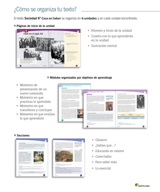 ¿Cómo se organiza tu texto?
El texto Sociedad 6º Casa del Saber se organiza en 6 unidades y en cada unidad encontrarás:
Páginas de inicio de la unidad
•	 Número y título de la unidad
•	 Cuadro con lo que aprenderás
en la unidad
•	 Ilustración central
•	 Momento de
presentación de un
nuevo contenido
•	 Momento en que
practicas lo aprendido
•	 Momento en que
transfieres y concluyes
•	 Momento en que evalúas
lo que aprendiste 204
Módulo
1
Unidad 4 / Historia
Lee y comenta
Causas de la independencia
Al comenzar el siglo XIX, en 1800, Chile formaba parte de un imperio ubicado
al otro lado del océano Atlántico, seguía sus leyes y obedecía a sus autoridades.
Nuestro país, al igual que gran parte del continente americano, era una colonia.
No obstante, en la primera década de ese siglo, los territorios americanos iniciaron
un proceso destinado a dejar de ser colonias y convertirse en países con sus
propios gobiernos y leyes. A este proceso se le denomina independencia.
¿Qué habrá llevado a los americanos a buscar su independencia?, ¿por qué
este proceso no se desarrolló antes? Para responder estas preguntas es
necesario mirar a la sociedad colonial, donde se encuentran las raíces de la
independencia. También debemos detenernos en lo que ocurría en Europa y
en América del Norte, porque la independencia es un proceso multicausal, en
el que intervienen distintos factores, algunos propios de la dinámica colonial y
otros externos a América.
Causas externas de la independencia
Durante el siglo XVIII se difundieron nuevas ideas tanto en Europa como en
América, gracias al desarrollo de la Ilustración. Los pensadores ilustrados
criticaban a las monarquías, porque el rey concentraba todo el poder, lo que
se prestaba para injusticias. Además, planteaban la importancia de la libertad
y de la igualdad de las personas, y sostenían que el pueblo debía escoger su
propia forma de gobernarse. A pesar de que la Corona española prohibió la
difusión de estas ideas, algunos criollos que viajaron a Europa conocieron el
pensamiento ilustrado y trajeron clandestinamente libros a Chile, además de
discutir sus ideas en las tertulias.
Al mismo tiempo, dos procesos ocurridos a fines del siglo XVIII
contribuyeron a difundir por América hispana el pensamiento
ilustrado. Se trató de la independencia de Estados Unidos (1776)
y de la Revolución francesa (1789). La independencia de Estados
Unidos, proceso por el cual las trece colonias inglesas de América
del Norte se separaron de su metrópolis, permitió concretar las ideas
ilustradas, demostrando que era posible organizar un Estado bajo
estos principios. La Revolución francesa tuvo un impacto menor en
América. En este caso, el pueblo francés puso fin a la monarquía en
un proceso que tuvo episodios de gran violencia –incluida la ejecución
del rey–, lo que causó el rechazo de muchos criollos. La Revolución
francesa sí tuvo un impacto decisivo en la independencia de Haití,
primera colonia de América Latina en alcanzar su independencia.
Haití se emancipó de Francia en 1804.
Ilustración: movimiento filosófico,
político y cultural que se desarrolló
principalmenteenFranciaeInglaterra.
Se basaba en la fe en la razón y la
creencia en el progreso indefinido
de los pueblos.
¿Qué significa?
John Trumbull, La Declaración de Independencia, 1797.
Módulos organizados por objetivos de aprendizaje
Secciones
•	 Glosario
•	 ¿Sabías que…?
•	 Educando en valores
•	 Conectados
•	 Para saber más
•	 Lo esencial
251251
La ley de cementerios laicos prohibió los entierros en
las parroquias y cementerios privados. En 1890, se
pudieron establecer cementerios particulares. En la
imagen, Cementerio General de Santiago.
Comprender el impacto de las reformas llevadas a cabo por los liberales
La visión de Santa María
Y a pesar de tener estas ideas, aunque soy libre pensador en materias religiosas y creer en un Cristo humano
y piadoso, la Iglesia no se ha separado del Estado, porque no he querido y he luchado por mantener la unión.
Aquí he visto como estadista y no como político; he visto con la conciencia, la razón, y no con el sentimiento y el
corazón. Hoy por hoy, la separación de la Iglesia y el Estado importaría una revolución. El país no está preparado
para ello. La separación no puede ser un despojo ni una confiscación.
Domingo Santa María, 1885. Citado en Mario Góngora. Ensayo histórico sobre la noción de Estado en Chile en los siglos XIX y XX.
Santiago: Universitaria, 1981.
Las críticas de los conservadores
Se promulgó la ley de cementerios y se encontró
el Gobierno con que el país entero la rechazaba; el
episcopado protestó y (…) las autoridades despojaron
a las parroquias de sus cementerios en términos
hipócritas; haciéndolos aparecer a todos con los del
Estado o de los municipios. (…) Quedaron de hecho
cerradosporlarazóndelafuerzatodosloscementerios
católicos. (…) Los católicos, a escondidas, en las
altas horas de la noche, llevaban a ellos sus deudos,
para buscar tierra bendita (…) y tuvimos el infortunio
de presenciar a la policía prohibiendo entierros en los
cementerios parroquiales.
Walker Martínez, Carlos. Historia de la administración Santa María.
Santiago: Impr. de El Progreso, 1888-1889. (Adaptación)
• De acuerdo al senador conservador Carlos Walker Martínez, ¿por qué el país entero rechazó la ley de
cementerios?
• ¿Qué importancia tenía la religión en la sociedad de la época? Infiérelo a partir de los textos.
• Investiga sobre los trámites que se pueden realizar en el Registro Civil y describe la importancia que tienen
para la sociedad.
Actividades
Conectad@s
Si quieres saber más sobre el Registro Civil y sus funciones, ingresa el link www.casadelsaber.cl/soc/604
263
Comprender el proceso de conformación del territorio chileno
Entre 1881 y 1883, las tropas chilenas se enfrentaron a las fuerzas mapuche,
que contaban con cerca de treinta mil integrantes, armados con lanzas,
cuchillos, boleadoras y algunos rifles. En cambio, la infantería, la caballería
y la artillería enviada por el Estado chileno estaba equipada con modernas
armas, recientemente utilizadas en la Guerra del Pacífico. Pese a la resistencia
mapuche, el ejército chileno avanzó hasta el río Cautín, empujándolos hacia
la cordillera o reagrupándolos en reducciones ubicadas en tierras de menor
calidad agropecuaria. La ocupación se completó cuando las tropas refundaron
la ciudad de Villarrica en 1883.
reducciones: espacios de poca
extensión, definidos por el Estado,
para la radicación obligada de la
población indígena.
¿Qué significa?
• Explica por qué el Estado chileno inició la ocupación de la Araucanía.
• ¿Qué consecuencias tuvo este proceso?
Actividades
Orélie Antoine de Tounens fue un
abogado francés que se instaló en la
Araucanía y se ganó la confianza de
variasparcialidadesmapuche.En1860
se proclamó Rey de la Araucanía y la
Patagonia, comprometiéndose con los
indígenas a ayudarlos en la defensa de
susderechos.OrélieIfuecapturadopor
tropas chilenas y recluido en la Casa
de Orates de Santiago. Gracias a la
intervención del cónsul francés, fue
enviado de vuelta a su patria. En su
departamento en París, Orélie Antoine
estableció una Corte Real, pues aún se
consideraba monarca de la Araucanía.
¿Sabías que...?
Claudio Gay. “Arauco, 1839”. En Atlas de la Historia física y política de Chile, París, 1854.
• Durante el siglo XIX se delimitó el territorio chileno, mediante la incorporación de nuevos espacios, la cesión de otros
y la ocupación efectiva de zonas del sur de Chile.
• En la Zona Norte, se incorporaron a Chile las provincias de Tarapacá y Antofagasta tras el triunfo en la Guerra del
Pacífico. También se incorporó a la soberanía chilena la Isla de Pascua.
• En el sur, el Estado ocupó el extremo austral del territorio y pobló la zona de Valdivia con colonos extranjeros,
principalmente alemanes. También ocupó la Araucanía. En ambas zonas, la población originaria sufrió la pérdida de
tierras y, en el caso de la Zona Austral, una dramática pérdida de población.
• Con Argentina se firmó un tratado que implicó la cesión de la Patagonia.
Lo esencial
Unidad 6
¿Qué sabes?	 Evaluación inicial
1.	Observa las imágenes y responde.
a.	 ¿Cuál de las imágenes se relaciona con el aumento
de la participación política? Argumenta.
b.	 ¿A qué personajes de la política nacional
reconoces?, ¿qué participación tuvieron en la historia
del siglo XX?
2.	Ordena cronológicamente los siguientes acontecimientos
de la historia de Chile. Numéralos de 1 a 5, desde el
más lejano al más cercano a la actualidad.
Quiebre de la democracia.
Gobierno de Pedro Aguirre Cerda.
Establecimiento de la Constitución de 1925.
Gobierno de Eduardo Frei Ruiz Tagle.
Plebiscito de 1988.
Chile	en	el	siglo	XX
En	esta	unidad	aprenderás	a:
• Explicar las características de las primeras décadas del siglo XX.
• Reconocer los efectos de la Gran Depresión en Chile.
• Caracterizar el proceso de democratización en Chile.
• Reconocer las causas y consecuencias del quiebre institucional.
• Valorar el sistema de gobierno democrático.
303302
ArchivoFotográficoUniversidaddeChile
310
Lee y comenta
311
Explicar el proceso de democratización chileno en el siglo XX
Módulo
Chile entre 1930 y 19602
A partir de la década de 1930, los cambios políticos, económicos, sociales y
culturales se aceleraron. El período estuvo marcado por la incorporación de
nuevos actores en los debates públicos y por la progresiva democratización
de la sociedad. Además, el mayor acceso a la educación y la mayor presencia
de medios de comunicación permitieron la difusión de nuevas manifestaciones
artísticas en literatura, teatro y música. Todos estos cambios ocurrieron en un
marco de creciente participación e influencia del Estado en la economía, y en
un contexto internacional signado por conflictos bélicos, en particular por la
Segunda Guerra Mundial.
La formación del Frente Popular
El término de la República Parlamentaria significó que la participación política
dejara de ser el privilegio de unos pocos. Durante este período, la izquierda,
integrada por socialistas y comunistas, fue creciendo en número, hasta alcanzar
una relevancia sin precedentes. Los comunistas propusieron la creación de
una coalición que agrupara a todos los partidos de izquierda –tal como se
hacía en algunos países de Europa para combatir el fascismo– bajo un frente
que pudiera competir en las elecciones presidenciales de 1938. Así, el Frente
Popular, integrado por radicales, socialistas y comunistas, logró llegar al poder en
1939, con el triunfo de Pedro Aguirre Cerda (1939-1941), e inició un gobierno
caracterizado por una fuerte presencia del Estado en la conducción del país.
Los gobiernos radicales
Pedro Aguirre Cerda murió en 1941, antes de finalizar su mandato, y ese mismo
año se disolvió el Frente Popular. A pesar de ello, el Partido Radical continuó
siendo la colectividad política más votada, concentrando un alto porcentaje de
sufragios durante las décadas de 1930 y 1940. Sin embargo, paulatinamente
fue abandonando su tendencia de centroizquierda y permitiendo la participación
de grupos de derecha para asegurar su permanencia en el poder.
Con el lema “Gobernar es producir”, el candidato radical Juan Antonio Ríos
obtuvo la victoria con más de la mitad de los sufragios en las elecciones de 1942.
Su período se caracterizó por el fomento industrial y la creación de importantes
empresas públicas. Además, durante su gobierno hubo un aumento de las
exportaciones de cobre hacia Estados Unidos, y Chile fue uno de los primeros
países que firmó la Carta de las Naciones Unidas en 1945.
Al igual que Aguirre Cerda, Juan Antonio Ríos murió antes de concluir su período
de gobierno. El nuevo presidente, Gabriel González Videla, se enfrentó a un
contexto internacional caracterizado por el enfrentamiento entre Estados Unidos
(defensor del capitalismo) y la Unión Soviética (partidaria del comunismo), las
dos superpotencias mundiales que controlaban la política internacional luego
de la Segunda Guerra Mundial. Este contexto influyó en la política chilena, pues
el gobierno de González Videla prohibió, en 1948, la existencia del Partido
Comunista, y sus integrantes fueron eliminados de los registros electorales y
excluidos de participar en el movimiento sindical. Así se puso término definitivo
a la alianza que había llevado a los radicales al poder.
fascismo: movimiento político y
socialdecaráctertotalitarioquesurgió
en Europa después de la Primera
Guerra Mundial.
¿Qué significa?
Pedro Aguirre Cerda (1879-1941).
Gabriel González Videla, presidente de
Chile entre 1946 y 1952.
• ¿Por qué se formó el Frente Popular?
• ¿Qué partidos lo integraban?
Actividades
• Señala dos características de los gobiernos radicales.
• ¿A qué alianza se puso fin durante el gobierno de Gabriel González Videla?
Actividades
Unidad 6 / Historia
Las razones de un Frente Popular
Estamos viviendo una de las horas más trágicas de la historia. Ha estallado la segunda guerra imperialista
mundial que devora a los pueblos de Europa. Los organizadores de esta nueva matanza están maquinando
tenazmente para extenderla a todo el universo, y en particular se empeñan en precipitar a los países de América,
Chile entre ellos, al infierno pavoroso de esta nueva conflagración. Por eso los comunistas nos reunimos
aquí, con el fin de poner en guardia a nuestro pueblo, de poner en guardia a las masas laboriosas de todo el
continente, ante la inmensa amenaza que se cierne sobre todos nosotros y con el fin de luchar con denodado
empeño por la paz entre los pueblos. La lucha del Frente Popular de Chile y del Gobierno dentro del país está
indisolublemente unida a la aplicación del programa de lucha contra la guerra imperialista y por la paz.
Carlos Contreras. Por la paz, por nuevas victorias del Frente Popular. Santiago: Prensas de la Editorial Ercilla, 1939. (Fragmento)
Terremoto en Chillán
Creación de la Corfo
Gabriela Mistral recibe el
Premio Nobel de Literatura
Se promulga la Ley de
Defensa Permanente
de la Democracia
Las mujeres pueden votar
en elecciones presidenciales
Creación de la CUT
Creación de ENAP
1922 1939 1945 1948 1949 1950 1953
Primera
transmisión radial
 