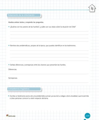 239
Tratamiento de la información
Analiza ambos textos y responde las preguntas.
•	¿Quiénes son los autores de las fuentes?, ¿cuáles son sus ideas sobre la situación de Chile?
•	Nombra dos problemáticas, propias de la época, que puedes identificar en los testimonios.
•	Señala diferencias y semejanzas entre las visiones que presentan las fuentes.
Diferencias:
Semejanzas:
Competencia lingüística
•	Escribe un testimonio acerca de una problemática actual, ya sea de tu colegio o de tu localidad, que le permita
a otras personas conocer tu visión respecto del tema.
 