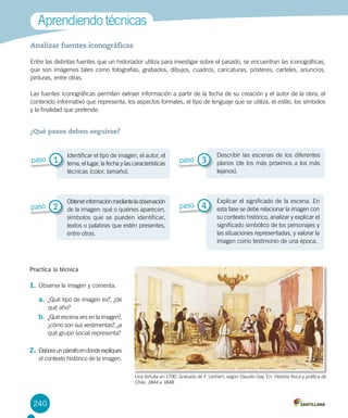 240
Analizar fuentes iconográficas
Entre las distintas fuentes que un historiador utiliza para investigar sobre el pasado, se encuentran las iconográficas,
que son imágenes tales como fotografías, grabados, dibujos, cuadros, caricaturas, pósteres, carteles, anuncios,
pinturas, entre otras.
Las fuentes iconográficas permiten extraer información a partir de la fecha de su creación y el autor de la obra, el
contenido informativo que representa, los aspectos formales, el tipo de lenguaje que se utiliza, el estilo, los símbolos
y la finalidad que pretende.
Aprendiendo técnicas
Practica la técnica
1.	Observa la imagen y comenta.
a.	 ¿Qué tipo de imagen es?, ¿de
qué año?
b.	 ¿Qué escena ves en la imagen?,
¿cómo son sus vestimentas?, ¿a
qué grupo social representa?
2.	Elaboraunpárrafoendondeexpliques
el contexto histórico de la imagen.
¿Qué pasos deben seguirse?
Identificar el tipo de imagen, el autor, el
tema, el lugar, la fecha y las características
técnicas (color, tamaño).
Obtenerinformaciónmediantelaobservación
de la imagen: qué o quiénes aparecen,
símbolos que se pueden identificar,
textos o palabras que estén presentes,
entre otras.
Describir las escenas de los diferentes
planos (de los más próximos a los más
lejanos).
Explicar el significado de la escena. En
esta fase se debe relacionar la imagen con
su contexto histórico, analizar y explicar el
significado simbólico de los personajes y
las situaciones representadas, y valorar la
imagen como testimonio de una época.
1paso
2paso
3paso
4paso
Una tertulia en 1790. Grabado de F. Lenhert, según Claudio Gay. En: Historia física y política de
Chile, 1844 a 1848.
 