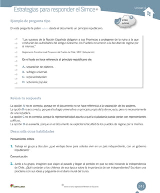 241
Estrategias para responder el Simce
Ejemplo de pregunta tipo
En esta pregunta te piden inferir desde el documento un principio republicano.
Revisa tu respuesta
La opción A no es correcta, porque en el documento no se hace referencia a la separación de los poderes.
La opción B no es correcta, porque el sufragio universal es un principio propio de la democracia, pero no necesariamente
de una república.
La opción C no es correcta, porque la representatividad apunta a que la ciudadanía pueda contar con representantes
políticos.
La opción D es correcta, porque en el documento se explicita la facultad de los pueblos de regirse por sí mismos.
Desarrolla otras habilidades
Pensamiento crítico
1. Trabaja en grupo y discutan: ¿qué ventajas tiene para ustedes vivir en un país independiente, con un gobierno
republicano?
Comunicación
2. Junto a tu grupo, imaginen que viajan al pasado y llegan al período en que se está iniciando la independencia
de Chile. ¿Qué contarían a los chilenos de esa época sobre la importancia de ser independientes? Escriban una
proclama con sus ideas y péguenla en el diario mural del curso.
Unidad 4
“Los sucesos de la Nación Española obligaron a sus Provincias a protegerse de la ruina a la que
conducían las autoridades del antiguo Gobierno; los Pueblos recurrieron a la facultad de regirse por
sí mismos.”
Reglamento Constitucional Provisorio del Pueblo de Chile, 1812. (Adaptación)
En el texto se hace referencia al principio republicano de:
A.	separación de poderes.
B.	 sufragio universal.
C.	representatividad.
D.	soberanía popular.
MR
Simce es marca registrada del Ministerio de Educación.
MR
 