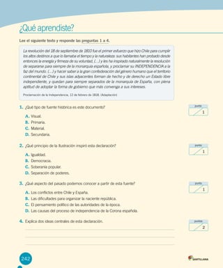 ¿Qué aprendiste?
Lee el siguiente texto y responde las preguntas 1 a 4.
1.	¿Qué tipo de fuente histórica es este documento?
A.	Visual.
B.	 Primaria.
C.	Material.
D.	Secundaria.
2.	¿Qué principio de la Ilustración inspiró esta declaración?
A.	Igualdad.
B.	 Democracia.
C.	Soberanía popular.	
D.	Separación de poderes.	
3.	¿Qué aspecto del pasado podemos conocer a partir de esta fuente?
A.	Los conflictos entre Chile y España.
B.	 Las dificultades para organizar la naciente república.
C.	El pensamiento político de las autoridades de la época.
D.	Las causas del proceso de independencia de la Corona española.
4.	Explica dos ideas centrales de esta declaración.
242
La revolución del 18 de septiembre de 1810 fue el primer esfuerzo que hizo Chile para cumplir
los altos destinos a que lo llamaba el tiempo y la naturaleza: sus habitantes han probado desde
entonces la energía y firmeza de su voluntad, (…) y les ha inspirado naturalmente la resolución
de separarse para siempre de la monarquía española, y proclamar su INDEPENDENCIA a la
faz del mundo. (…) y hacer saber a la gran confederación del género humano que el territorio
continental de Chile y sus islas adyacentes forman de hecho y de derecho un Estado libre
independiente, y quedan para siempre separados de la monarquía de España, con plena
aptitud de adoptar la forma de gobierno que más convenga a sus intereses.
Proclamación de la Independencia, 12 de febrero de 1818. (Adaptación)
punto
1
punto
1
punto
1
puntos
2
 