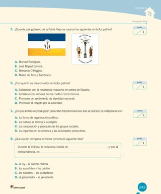 Evaluación final
Unidad 4
5.	¿Durante qué gobierno de la Patria Vieja se crearon los siguientes símbolos patrios?
A.	Manuel Rodríguez.	
B.	 José Miguel Carrera.
C.	Bernardo O´Higgins.
D.	Mateo de Toro y Zambrano.
6.	¿Con qué fin se crearon estos símbolos patrios?
A.	Solidarizar con la resistencia mapuche en contra de España.
B.	 Fortalecer los vínculos de los criollos con la Corona.
C.	Promover un sentimiento de identidad nacional.
D.	Promover el respeto por la autoridad.
7.	 ¿En qué ámbito se produjeron profundas transformaciones tras el proceso de independencia?
A.	La forma de organización política.
B.	 La cultura, el idioma y la religión.
C.	La composición y jerarquías de los grupos sociales.
D.	La organización económica y las actividades productivas.
8.	¿Qué opción completa en forma correcta la siguiente idea?
A.	el rey – la nación chilena
B.	 los españoles – los criollos
C.	los súbditos – los ciudadanos
D.	el gobernador – el presidente
243
punto
1
punto
1
punto
1
punto
1
Durante la Colonia, la soberanía residía en , y tras la
independencia, en .
 