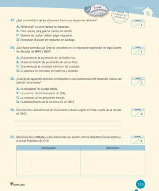 245
Unidad 4
Busca
Prepara la
prueba 4
13. ¿Qué característica de los almacenes francos se desprende del texto?
A.	Pertenecían a comerciantes de Valparaíso.
B.	Eran usados para guardar bienes en tránsito.
C.	Quienes los usaban debían pagar impuestos.
D.	Favorecían el acopio de productos en Santiago.
14. ¿Qué factor permitió que Chile se convirtiera en un importante exportador de trigo durante
las décadas de 1840 y 1850?
A.	El aumento de la exportación en el Pacífico Sur.
B.	El descubrimiento de yacimientos de oro en Perú.
C.	El aumento de la demanda interna en las ciudades.
D.	La apertura de mercados en California y Australia.
15. ¿Cuál de las siguientes opciones corresponde a una característica del desarrollo cultural del
período conservador?
A.	El nacimiento de la clase media.
B.	La creación de la Universidad de Chile.
C.	La creación de los almacenes francos.
D.	El establecimiento de la Constitución de 1833.
16. Describe dos características del movimiento cultural surgido en Chile a partir de la década
de 1840.
17. Menciona dos similitudes y dos diferencias que existen entre la República Conservadora y
la actual República de Chile.
Semejanzas Diferencias
punto
1
punto
1
punto
1
puntos
2
puntos
4
 