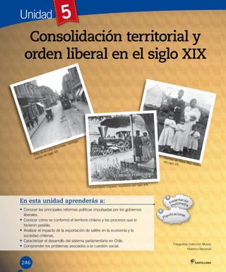 Unidad 5
246
Consolidación territorial y
orden liberal en el siglo XIX
En esta unidad aprenderás a:
• Conocer las principales reformas políticas impulsadas por los gobiernos
liberales.
• Conocer cómo se conformó el territorio chileno y los procesos que lo
hicieron posible.
• Analizar el impacto de la exportación de salitre en la economía y la
sociedad chilenas.
• Caracterizar el desarrollo del sistema parlamentario en Chile.
• Comprender los problemas asociados a la cuestión social.
Fotografías Colección Museo
Histórico Nacional
Familia de Rapa Nui, inicios
del siglo XX.
Vista de la calle Ahumada, Santiago,
inicios del siglo XX.
Locomotora Copiapó, mediados del siglo XIX.
 