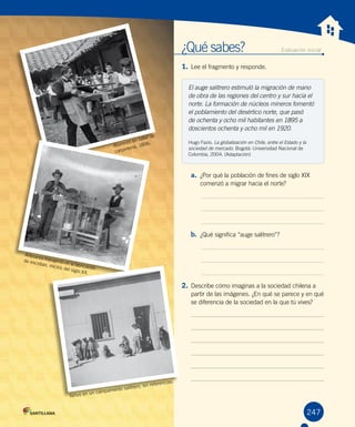 ¿Qué sabes?	 Evaluación inicial
1. Lee el fragmento y responde.
a. ¿Por qué la población de fines de siglo XIX
comenzó a migrar hacia el norte?
b. ¿Qué significa “auge salitrero”?
2. Describe cómo imaginas a la sociedad chilena a
partir de las imágenes. ¿En qué se parece y en qué
se diferencia de la sociedad en la que tú vives?
247
El auge salitrero estimuló la migración de mano
de obra de las regiones del centro y sur hacia el
norte. La formación de núcleos mineros fomentó
el poblamiento del desértico norte, que pasó
de ochenta y ocho mil habitantes en 1895 a
doscientos ochenta y ocho mil en 1920.
Hugo Fazio. La globalización en Chile, entre el Estado y la
sociedad de mercado. Bogotá: Universidad Nacional de
Colombia, 2004. (Adaptación)
Artesanos trabajando en la fabricación
de escobas, inicios del siglo XX.
Alumnos en taller de
carpintería, 1896.
Niños en un campamento salitrero, sin referencias.
 