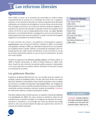 248
Módulo
1
Lee y comenta
Unidad 5 / Historia
Módulo
Las reformas liberales1
Hacia 1830, el sector de la sociedad que participaba en política estaba
mayoritariamente de acuerdo en la necesidad de contar con un gobierno
autoritario, en la importancia del orden por sobre el resguardo de las libertades
individuales y en el predominio de la Iglesia en muchos campos de la vida social.
Pero el progreso económico, los vínculos de miembros del grupo dirigente con
extranjeros, los avances educacionales y culturales, hicieron que surgieran voces
críticas a la forma en que se estaba gobernando el país. Las ideas liberales
alcanzaron una importante difusión y protagonismo, por lo que las fuerzas que
habían gobernado hasta entonces perdieron su poder. Esto permitió la llegada
al gobierno de presidentes de tendencia liberal.
En este escenario de críticas a los gobiernos conservadores surgieron
organizaciones como el Club de la Reforma, fundado en 1849, o la Sociedad
de la Igualdad, fundada en 1850, que defendían la idea de formar una república
de ciudadanos libres e iguales. Además, la Sociedad de la Igualdad contó con
la participación de un gran número de artesanos, lo que la convirtió en una de
las primeras experiencias políticas en que se buscó la participación de parte
del mundo popular.
También se organizaron los primeros partidos políticos: el Partido Liberal, en
1849; el Partido Conservador, en 1857; el Partido Radical, en 1863, entre
otros. A partir de este momento, los partidos políticos pasaron a desempeñar
un rol muy importante en la política chilena, al favorecer la discusión de ideas
y la búsqueda de acuerdos.
Los gobiernos liberales
El gobierno de Manuel Montt terminó con una revuelta social que dividió a la
sociedad y afectó la estabilidad política. Por ello, para hacer frente a las nuevas
elecciones, liberales y conservadores unieron fuerzas y levantaron como candidato
de consenso a un político de trayectoria: José Joaquín Pérez. Con la llegada de
Pérez al gobierno se inició un período de predominio liberal, en el que se produjeron
importantes cambios orientados a disminuir el poder del presidente, secularizar
las instituciones políticas y ampliar la participación política.
Para llevar adelante estas transformaciones, se realizaron importantes reformas
a la Constitución de 1833. Con estos cambios se prohibió la reelección del
presidente para un período inmediato; se consagraron los derechos de reunión,
asociación y enseñanza, y se promulgó una nueva ley electoral que otorgó
derecho a voto a los varones mayores de edad que supieran leer y escribir, sin
requisito de acreditar propiedad.
secularizar: restringir la influencia
de las idease institucionesreligiosas
en ámbitos de la vida social como
educación, política, salud, arte, etc.
¿Qué significa?
Gobiernos liberales
José Joaquín Pérez
(1861-1871).
Federico Errázuriz Zañartu
(1871-1876).
Aníbal Pinto
(1876-1881).
Domingo Santa María
(1881-1886).
José Manuel Balmaceda
(1886-1891).
 