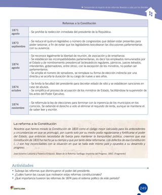 249
Comprender el impacto de las reformas llevadas a cabo por los liberales
•	Subraya las reformas que disminuyeron el poder del presidente.
•	¿Cuáles fueron las causas que motivaron estas reformas constitucionales?
•	¿Qué importancia tuvieron las reformas de 1874 para el sistema político de este período?
Actividades
Reformas a la Constitución
1871
agosto
- Se prohíbe la reelección inmediata del presidente de la República.
1873
septiembre
- Se reduce el quórum legislativo o número de congresistas que debían estar presentes para
poder sesionar, a fin de evitar que los legisladores boicotearan las discusiones parlamentarias
con su ausencia.
1874
agosto
- Se reconoce legalmente la libertad de reunión, de asociación y de enseñanza.
- Se establecen las incompatibilidades parlamentarias, es decir los empleados remunerados por
el Estado y de nombramiento presidencial (eclesiásticos regulares, párrocos, jueces letrados,
intendentes, gobernadores, entre otros), con la excepción de los ministros, no podían ser
parlamentarios.
- Se amplía el número de senadores, se remplaza su forma de elección indirecta por una
directa y se acorta la duración de su cargo de nueve a seis años.
1874
octubre
- Se limita la facultad del presidente para decretar estado de sitio y se establecen sanciones en
caso de abusos.
- Se simplifica el proceso de acusación de los ministros de Estado, facilitándose la supervisión de
los actos del Poder Ejecutivo.
1874
noviembre
- Se reformula la ley de elecciones para terminar con la injerencia de los municipios en los
comicios. Se extiende el derecho a voto al eliminar el requisito de renta, aunque se mantiene el
de saber leer y escribir.
La reforma a la Constitución
Nosotros que hemos mirado la Constitución de 1833 como el código mejor calculado para los antecedentes
y circunstancias en que se promulgó, por cuanto solo por su medio podía regularizarse y fortificarse el poder
del Estado, que entonces necesitaba de fuerza para mantener la tranquilidad pública, creemos que esa
Constitución de 1833 ha hecho ya su tiempo y que por tanto debe reformarse. Los defectos de esa Constitución
(…) son hoy inconciliables con la situación en que se halla este mismo país y opuestos a su desarrollo y
progreso.
José Victorino Lastarria y Federico Errázuriz. Bases de la Reforma. Santiago: Imprenta del Progreso, 1850. (Fragmento)
 