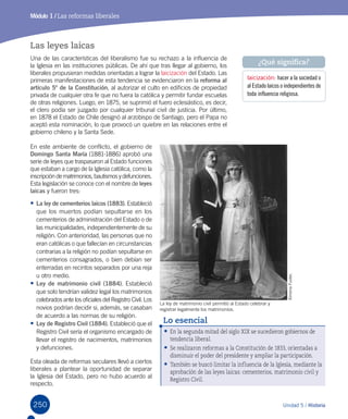 250 Unidad 5 / Historia250
Módulo 1 / Las reformas liberales
Las leyes laicas
Una de las características del liberalismo fue su rechazo a la influencia de
la Iglesia en las instituciones públicas. De ahí que tras llegar al gobierno, los
liberales propusieran medidas orientadas a lograr la laicización del Estado. Las
primeras manifestaciones de esta tendencia se evidenciaron en la reforma al
artículo 5º de la Constitución, al autorizar el culto en edificios de propiedad
privada de cualquier otra fe que no fuera la católica y permitir fundar escuelas
de otras religiones. Luego, en 1875, se suprimió el fuero eclesiástico, es decir,
el clero podía ser juzgado por cualquier tribunal civil de justicia. Por último,
en 1878 el Estado de Chile designó al arzobispo de Santiago, pero el Papa no
aceptó esta nominación, lo que provocó un quiebre en las relaciones entre el
gobierno chileno y la Santa Sede.
En este ambiente de conflicto, el gobierno de
Domingo Santa María (1881-1886) aprobó una
serie de leyes que traspasaron al Estado funciones
que estaban a cargo de la Iglesia católica, como la
inscripcióndematrimonios,bautismos y defunciones.
Esta legislación se conoce con el nombre de leyes
laicas y fueron tres:
•	La ley de cementerios laicos (1883). Estableció
que los muertos podían sepultarse en los
cementerios de administración del Estado o de
las municipalidades, independientemente de su
religión. Con anterioridad, las personas que no
eran católicas o que fallecían en circunstancias
contrarias a la religión no podían sepultarse en
cementerios consagrados, o bien debían ser
enterradas en recintos separados por una reja
u otro medio.
•	Ley de matrimonio civil (1884). Estableció
que solo tendrían validez legal los matrimonios
celebrados ante los oficiales del Registro Civil. Los
novios podrían decidir si, además, se casaban
de acuerdo a las normas de su religión.
•	Ley de Registro Civil (1884). Estableció que el
Registro Civil sería el organismo encargado de
llevar el registro de nacimientos, matrimonios
y defunciones.
Esta oleada de reformas seculares llevó a ciertos
liberales a plantear la oportunidad de separar
la Iglesia del Estado, pero no hubo acuerdo al
respecto.
La ley de matrimonio civil permitió al Estado celebrar y
registrar legalmente los matrimonios.
laicización: hacer a la sociedad o
al Estado laicos o independientes de
toda influencia religiosa.
¿Qué significa?
XimenaFuster.
•	En la segunda mitad del siglo XIX se sucedieron gobiernos de
tendencia liberal.
•	Se realizaron reformas a la Constitución de 1833, orientadas a
disminuir el poder del presidente y ampliar la participación.
•	También se buscó limitar la influencia de la Iglesia, mediante la
aprobación de las leyes laicas: cementerios, matrimonio civil y
Registro Civil.
Lo esencial
 