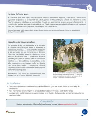 251251
La ley de cementerios laicos prohibió los entierros en
las parroquias y cementerios privados. En 1890, se
pudieron establecer cementerios particulares. En la
imagen, Cementerio General de Santiago.
Comprender el impacto de las reformas llevadas a cabo por los liberales
La visión de Santa María
Y a pesar de tener estas ideas, aunque soy libre pensador en materias religiosas y creer en un Cristo humano
y piadoso, la Iglesia no se ha separado del Estado, porque no he querido y he luchado por mantener la unión.
Aquí he visto como estadista y no como político; he visto con la conciencia, la razón, y no con el sentimiento y el
corazón. Hoy por hoy, la separación de la Iglesia y el Estado importaría una revolución. El país no está preparado
para ello. La separación no puede ser un despojo ni una confiscación.
Domingo Santa María, 1885. Citado en Mario Góngora. Ensayo histórico sobre la noción de Estado en Chile en los siglos XIX y XX. 	 	
Santiago: Universitaria, 1981.
Las críticas de los conservadores
Se promulgó la ley de cementerios y se encontró
el Gobierno con que el país entero la rechazaba; el
episcopado protestó y (…) las autoridades despojaron
a las parroquias de sus cementerios en términos
hipócritas; haciéndolos aparecer a todos con los del
Estado o de los municipios. (…) Quedaron de hecho
cerradosporlarazóndelafuerzatodosloscementerios
católicos. (…) Los católicos, a escondidas, en las
altas horas de la noche, llevaban a ellos sus deudos,
para buscar tierra bendita (…) y tuvimos el infortunio
de presenciar a la policía prohibiendo entierros en los
cementerios parroquiales.
Walker Martínez, Carlos. Historia de la administración Santa María.
Santiago: Impr. de El Progreso, 1888-1889. (Adaptación)
•	De acuerdo al senador conservador Carlos Walker Martínez, ¿por qué el país entero rechazó la ley de
cementerios?
•	¿Qué importancia tenía la religión en la sociedad de la época? Infiérelo a partir de los textos.
•	Investiga sobre los trámites que se pueden realizar en el Registro Civil y describe la importancia que tienen
para la sociedad.
Actividades
Conectad@s
Si quieres saber más sobre el Registro Civil y sus funciones, ingresa el link www.casadelsaber.cl/soc/604
 