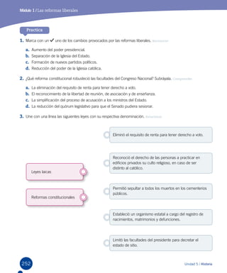 252 Unidad 5 / Historia
Practica
1.	Marca con un uno de los cambios provocados por las reformas liberales. Reconocer
a.	 Aumento del poder presidencial.
b.	 Separación de la Iglesia del Estado.
c.	 Formación de nuevos partidos políticos.
d.	 Reducción del poder de la Iglesia católica.
2.	¿Qué reforma constitucional robusteció las facultades del Congreso Nacional? Subráyala. Comprender
a.	 La eliminación del requisito de renta para tener derecho a voto.
b.	 El reconocimiento de la libertad de reunión, de asociación y de enseñanza.
c.	 La simplificación del proceso de acusación a los ministros del Estado.
d.	 La reducción del quórum legislativo para que el Senado pudiera sesionar.
3.	Une con una línea las siguientes leyes con su respectiva denominación. Relacionar
Módulo 1 / Las reformas liberales
Leyes laicas
Reformas constitucionales
Estableció un organismo estatal a cargo del registro de
nacimientos, matrimonios y defunciones.
Permitió sepultar a todos los muertos en los cementerios
públicos.
Reconoció el derecho de las personas a practicar en
edificios privados su culto religioso, en caso de ser
distinto al católico.
Limitó las facultades del presidente para decretar el
estado de sitio.
Eliminó el requisito de renta para tener derecho a voto.
 
