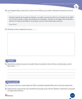 253
Sintetiza
1.	¿Por qué las reformas constitucionales de 1874 se consideran liberales? Menciona al menos dos argumentos.
2.	Explica las dos consecuencias más importantes provocadas por las reformas liberales. Fundamenta tu respuesta
con argumentos históricos.
Ponte a prueba
Comprender el impacto de las reformas llevadas a cabo por los liberales
4.	Lee el siguiente texto y descubre los cuatro errores históricos que contiene. Subraya la información incorrecta.
Analizar
5.	Reescribe el texto corrigiendo los errores. Aplicar
6.	¿Qué efectos positivos tuvo para la sociedad chilena la aprobación de las reformas constitucionales y de las
leyes laicas? Evaluar
Durante el período de los gobiernos liberales, se suceden una serie de reformas a la Constitución de 1843,
con el fin de aumentar el poder del presidente de la República. También se promulgan otras, tendientes a
disminuir la influencia del Estado en la sociedad, como las denominadas leyes canónicas.
Equipo Editorial
 