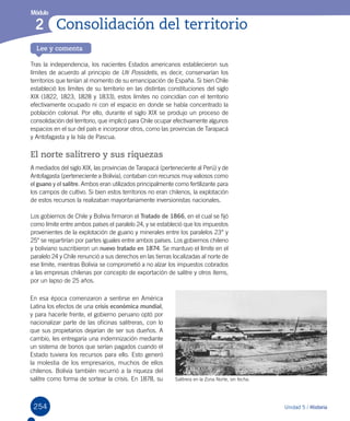 254
Lee y comenta
Unidad 5 / Historia
Módulo
Consolidación del territorio2
Tras la independencia, los nacientes Estados americanos establecieron sus
límites de acuerdo al principio de Uti Possidetis, es decir, conservarían los
territorios que tenían al momento de su emancipación de España. Si bien Chile
estableció los límites de su territorio en las distintas constituciones del siglo
XIX (1822, 1823, 1828 y 1833), estos límites no coincidían con el territorio
efectivamente ocupado ni con el espacio en donde se había concentrado la
población colonial. Por ello, durante el siglo XIX se produjo un proceso de
consolidación del territorio, que implicó para Chile ocupar efectivamente algunos
espacios en el sur del país e incorporar otros, como las provincias de Tarapacá
y Antofagasta y la Isla de Pascua.  
El norte salitrero y sus riquezas
A mediados del siglo XIX, las provincias de Tarapacá (perteneciente al Perú) y de
Antofagasta (perteneciente a Bolivia), contaban con recursos muy valiosos como
el guano y el salitre. Ambos eran utilizados principalmente como fertilizante para
los campos de cultivo. Si bien estos territorios no eran chilenos, la explotación
de estos recursos la realizaban mayoritariamente inversionistas nacionales.
Los gobiernos de Chile y Bolivia firmaron el Tratado de 1866, en el cual se fijó
como límite entre ambos países el paralelo 24, y se estableció que los impuestos
provenientes de la explotación de guano y minerales entre los paralelos 23° y
25° se repartirían por partes iguales entre ambos países. Los gobiernos chileno
y boliviano suscribieron un nuevo tratado en 1874. Se mantuvo el límite en el
paralelo 24 y Chile renunció a sus derechos en las tierras localizadas al norte de
ese límite, mientras Bolivia se comprometió a no alzar los impuestos cobrados
a las empresas chilenas por concepto de exportación de salitre y otros ítems,
por un lapso de 25 años.
Salitrera en la Zona Norte, sin fecha.
En esa época comenzaron a sentirse en América
Latina los efectos de una crisis económica mundial,
y para hacerle frente, el gobierno peruano optó por
nacionalizar parte de las oficinas salitreras, con lo
que sus propietarios dejarían de ser sus dueños. A
cambio, les entregaría una indemnización mediante
un sistema de bonos que serían pagados cuando el
Estado tuviera los recursos para ello. Esto generó
la molestia de los empresarios, muchos de ellos
chilenos. Bolivia también recurrió a la riqueza del
salitre como forma de sortear la crisis. En 1878, su
 