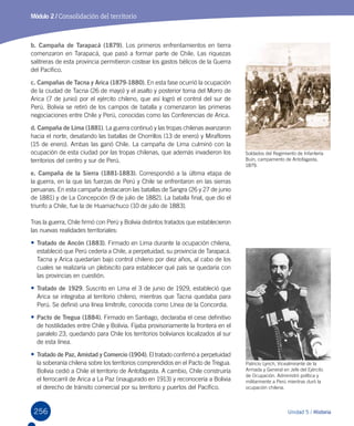 256 Unidad 5 / Historia
Módulo 2 / Consolidación del territorio
b. Campaña de Tarapacá (1879). Los primeros enfrentamientos en tierra
comenzaron en Tarapacá, que pasó a formar parte de Chile. Las riquezas
salitreras de esta provincia permitieron costear los gastos bélicos de la Guerra
del Pacífico.
c. Campañas de Tacna y Arica (1879-1880). En esta fase ocurrió la ocupación
de la ciudad de Tacna (26 de mayo) y el asalto y posterior toma del Morro de
Arica (7 de junio) por el ejército chileno, que así logró el control del sur de
Perú. Bolivia se retiró de los campos de batalla y comenzaron las primeras
negociaciones entre Chile y Perú, conocidas como las Conferencias de Arica.
d. Campaña de Lima (1881). La guerra continuó y las tropas chilenas avanzaron
hacia el norte, desatando las batallas de Chorrillos (13 de enero) y Miraflores
(15 de enero). Ambas las ganó Chile. La campaña de Lima culminó con la
ocupación de esta ciudad por las tropas chilenas, que además invadieron los
territorios del centro y sur de Perú.
e. Campaña de la Sierra (1881-1883). Correspondió a la última etapa de
la guerra, en la que las fuerzas de Perú y Chile se enfrentaron en las sierras
peruanas. En esta campaña destacaron las batallas de Sangra (26 y 27 de junio
de 1881) y de La Concepción (9 de julio de 1882). La batalla final, que dio el
triunfo a Chile, fue la de Huamachuco (10 de julio de 1883).
Tras la guerra, Chile firmó con Perú y Bolivia distintos tratados que establecieron
las nuevas realidades territoriales:
•	Tratado de Ancón (1883). Firmado en Lima durante la ocupación chilena,
estableció que Perú cedería a Chile, a perpetuidad, su provincia de Tarapacá.
Tacna y Arica quedarían bajo control chileno por diez años, al cabo de los
cuales se realizaría un plebiscito para establecer qué país se quedaría con
las provincias en cuestión.
•	Tratado de 1929. Suscrito en Lima el 3 de junio de 1929, estableció que
Arica se integraba al territorio chileno, mientras que Tacna quedaba para
Perú. Se definió una línea limítrofe, conocida como Línea de la Concordia.
•	Pacto de Tregua (1884). Firmado en Santiago, declaraba el cese definitivo
de hostilidades entre Chile y Bolivia. Fijaba provisoriamente la frontera en el
paralelo 23, quedando para Chile los territorios bolivianos localizados al sur
de esta línea.
•	Tratado de Paz, Amistad y Comercio (1904). El tratado confirmó a perpetuidad
la soberanía chilena sobre los territorios comprendidos en el Pacto de Tregua.
Bolivia cedió a Chile el territorio de Antofagasta. A cambio, Chile construiría
el ferrocarril de Arica a La Paz (inaugurado en 1913) y reconocería a Bolivia
el derecho de tránsito comercial por su territorio y puertos del Pacífico.
Soldados del Regimiento de Infantería
Buin, campamento de Antofagasta,
1879.
Patricio Lynch, Vicealmirante de la
Armada y General en Jefe del Ejército
de Ocupación. Administró política y
militarmente a Perú mientras duró la
ocupación chilena.
 