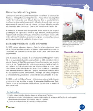 257
Comprender el proceso de conformación del territorio chileno
Banderas de Chile y de la comunidad
rapa nui. Actualmente, la Isla de Pascua
pertenece administrativamente a la
Región de Valparaíso.
Consecuencias de la guerra
Como consecuencia de la guerra, Chile incorporó a su territorio las provincias de
Tarapacá y Antofagasta, que antes pertenecían a Perú y Bolivia, lo que significó
redefinir las fronteras del norte del país. Además, Chile se anexó el territorio
en el que se desarrollaba la explotación del salitre, lo que le trajo enormes
ganancias por la exportación de este mineral. La riqueza del salitre, sumada
a la estabilidad política, convirtió a Chile en una potencia en el Pacífico Sur.
A nivel social, el impacto de la incorporación de las provincias de Tarapacá
y Antofagasta fue significativo. Debido al auge del salitre, muchas personas
migraron desde zonas del centro y sur del país hacia el norte para probar suerte
en las salitreras. Por otro lado, se conformó un grupo empresarial que obtuvo
grandes ganancias con la explotación de este mineral.
La incorporación de la Isla de Pascua
En 1772, marinos holandeses llegaron a Rapa Nui, a la que bautizaron como
Isla de Pascua. Desde ese momento, la isla y sus habitantes iniciaron contactos
comerciales con los marinos que atracaban en sus costas para abastecerse
de provisiones.
En la década de 1870, el capitán de la Armada chilena Policarpo Toro visitó la
isla en un crucero de instrucción. Años más tarde, en 1887, escribió un informe
sobre la situación de Rapa Nui, destacando el provecho económico que se podría
obtener de ella. Paralelamente, los misioneros presentes en la isla, a través de
sus contactos en Chile, abogaron para que el Estado chileno se hiciera cargo
de sus tierras en Rapa Nui y brindara protección a los isleños. El presidente
José Manuel Balmaceda (1886-1891) apoyó la iniciativa de incorporar Rapa
Nui a la soberanía nacional, comisionando a Policarpo Toro para que negociara
la compra de tierras y estableciera un acuerdo con las autoridades de la isla.
En 1888, el ariki (rey) Atamu Tekena y el Consejo de Jefes de la isla firmaron
un documento que acordaba la cesión de soberanía al Gobierno de Chile.
De esta forma, se tomó posesión oficial de la isla, decretándose su anexión al
territorio nacional.
•	Explica brevemente las distintas etapas de la Guerra del Pacífico.
•	Subraya con rojo en tu texto las principales consecuencias de la Guerra del Pacífico. A continuación,
clasifícalas en territoriales, económicas, políticas y sociales.
•	¿Cómo se incorporó la Isla de Pascua al Estado de Chile?
Actividades
Educando en valores
Una guerra es siempre una
experiencia dolorosa, que causa
pérdidas de vidas humanas.
Por ello, los Estados buscan
resolver sus conflictos de manera
pacífica, apelando al diálogo
y la negociación. El diálogo es
una poderosa herramienta
para buscar la solución de los
conflictos en todos los espacios:
entre países, en el colegio o en tu
vida cotidiana.
 